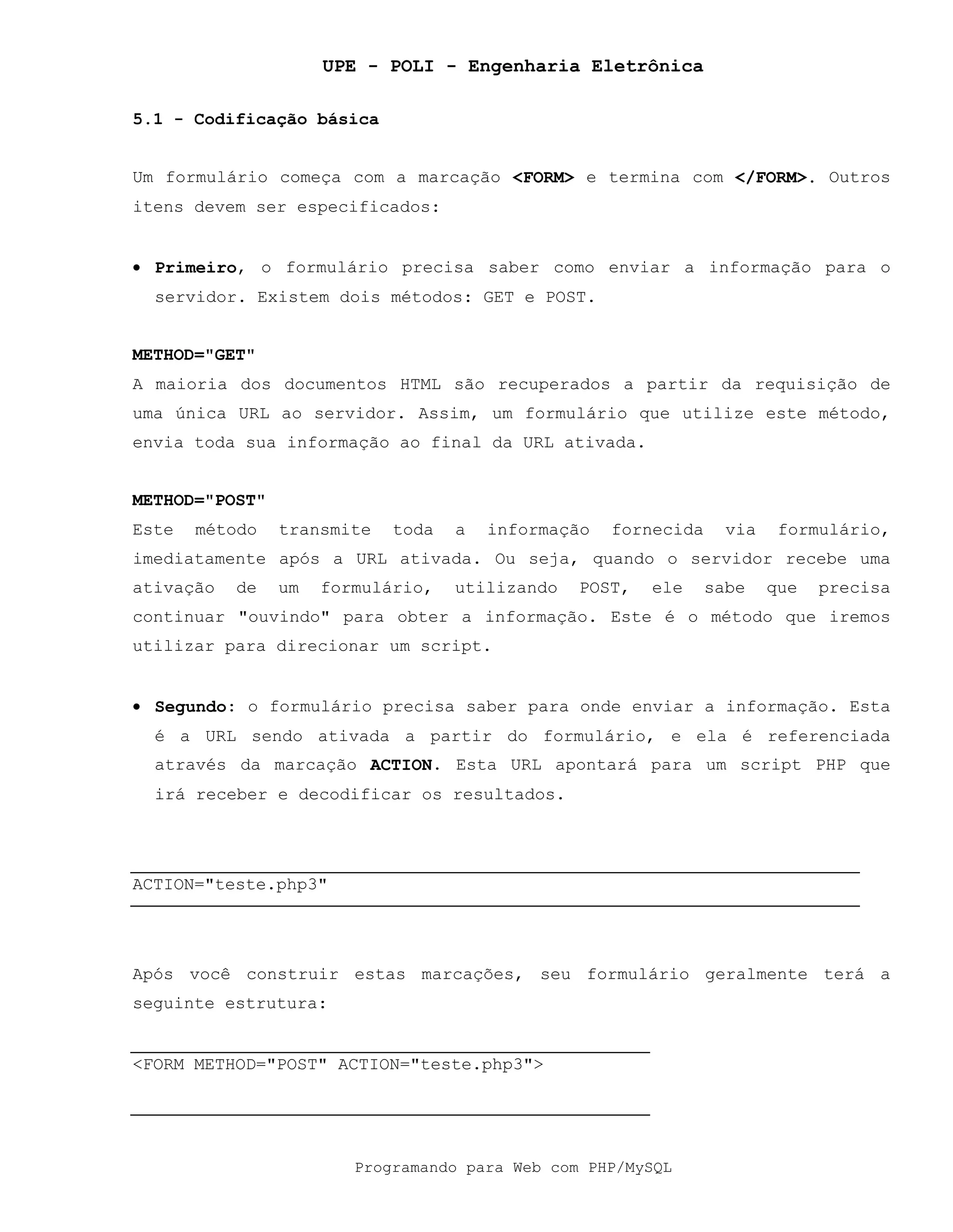 UPE - POLI - Engenharia Eletrônica
Programando para Web com PHP/MySQL
5.1 - Codificação básica
Um formulário começa com a marcação <FORM> e termina com </FORM>. Outros
itens devem ser especificados:
• Primeiro, o formulário precisa saber como enviar a informação para o
servidor. Existem dois métodos: GET e POST.
METHOD="GET"
A maioria dos documentos HTML são recuperados a partir da requisição de
uma única URL ao servidor. Assim, um formulário que utilize este método,
envia toda sua informação ao final da URL ativada.
METHOD="POST"
Este método transmite toda a informação fornecida via formulário,
imediatamente após a URL ativada. Ou seja, quando o servidor recebe uma
ativação de um formulário, utilizando POST, ele sabe que precisa
continuar "ouvindo" para obter a informação. Este é o método que iremos
utilizar para direcionar um script.
• Segundo: o formulário precisa saber para onde enviar a informação. Esta
é a URL sendo ativada a partir do formulário, e ela é referenciada
através da marcação ACTION. Esta URL apontará para um script PHP que
irá receber e decodificar os resultados.
ACTION="teste.php3"
Após você construir estas marcações, seu formulário geralmente terá a
seguinte estrutura:
<FORM METHOD="POST" ACTION="teste.php3">
 