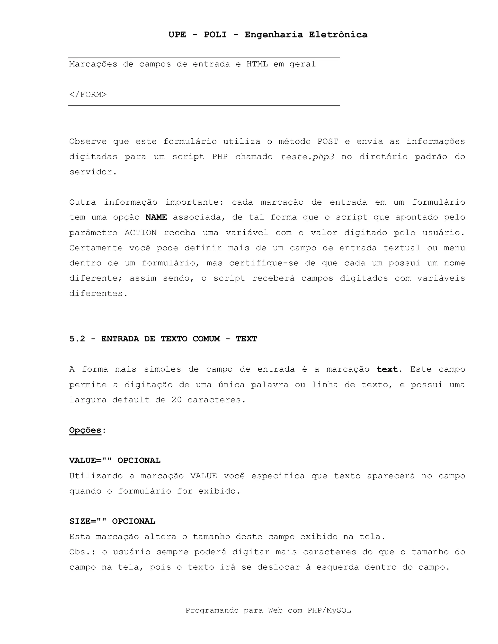 UPE - POLI - Engenharia Eletrônica
Programando para Web com PHP/MySQL
Marcações de campos de entrada e HTML em geral
</FORM>
Observe que este formulário utiliza o método POST e envia as informações
digitadas para um script PHP chamado teste.php3 no diretório padrão do
servidor.
Outra informação importante: cada marcação de entrada em um formulário
tem uma opção NAME associada, de tal forma que o script que apontado pelo
parâmetro ACTION receba uma variável com o valor digitado pelo usuário.
Certamente você pode definir mais de um campo de entrada textual ou menu
dentro de um formulário, mas certifique-se de que cada um possui um nome
diferente; assim sendo, o script receberá campos digitados com variáveis
diferentes.
5.2 - ENTRADA DE TEXTO COMUM - TEXT
A forma mais simples de campo de entrada é a marcação text. Este campo
permite a digitação de uma única palavra ou linha de texto, e possui uma
largura default de 20 caracteres.
Opções:
VALUE="" OPCIONAL
Utilizando a marcação VALUE você especifica que texto aparecerá no campo
quando o formulário for exibido.
SIZE="" OPCIONAL
Esta marcação altera o tamanho deste campo exibido na tela.
Obs.: o usuário sempre poderá digitar mais caracteres do que o tamanho do
campo na tela, pois o texto irá se deslocar à esquerda dentro do campo.
 