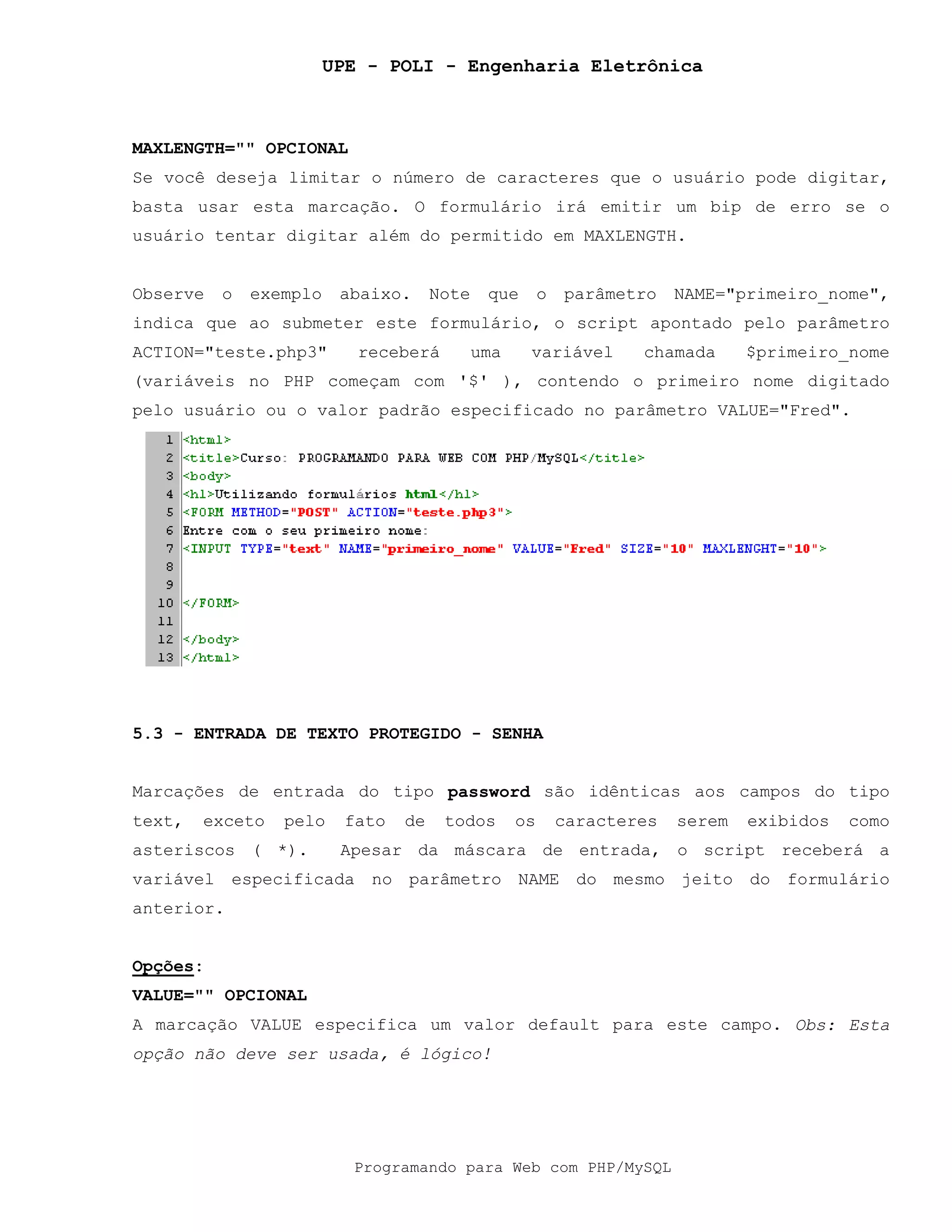 UPE - POLI - Engenharia Eletrônica
Programando para Web com PHP/MySQL
MAXLENGTH="" OPCIONAL
Se você deseja limitar o número de caracteres que o usuário pode digitar,
basta usar esta marcação. O formulário irá emitir um bip de erro se o
usuário tentar digitar além do permitido em MAXLENGTH.
Observe o exemplo abaixo. Note que o parâmetro NAME="primeiro_nome",
indica que ao submeter este formulário, o script apontado pelo parâmetro
ACTION="teste.php3" receberá uma variável chamada $primeiro_nome
(variáveis no PHP começam com '$' ), contendo o primeiro nome digitado
pelo usuário ou o valor padrão especificado no parâmetro VALUE="Fred".
5.3 - ENTRADA DE TEXTO PROTEGIDO - SENHA
Marcações de entrada do tipo password são idênticas aos campos do tipo
text, exceto pelo fato de todos os caracteres serem exibidos como
asteriscos ( *). Apesar da máscara de entrada, o script receberá a
variável especificada no parâmetro NAME do mesmo jeito do formulário
anterior.
Opções:
VALUE="" OPCIONAL
A marcação VALUE especifica um valor default para este campo. Obs: Esta
opção não deve ser usada, é lógico!
 
