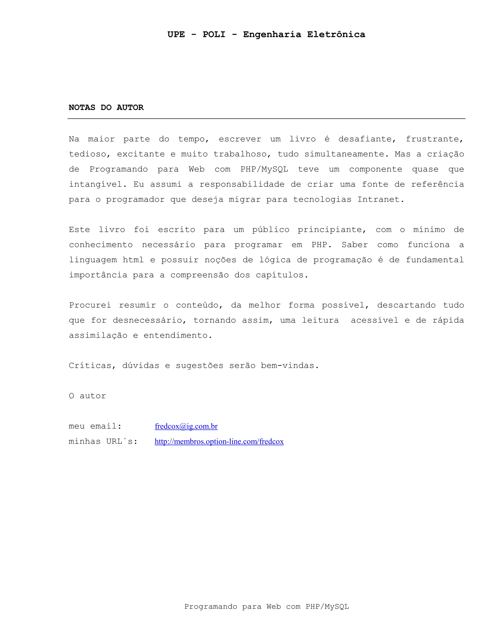 UPE - POLI - Engenharia Eletrônica
Programando para Web com PHP/MySQL
NOTAS DO AUTOR
Na maior parte do tempo, escrever um livro é desafiante, frustrante,
tedioso, excitante e muito trabalhoso, tudo simultaneamente. Mas a criação
de Programando para Web com PHP/MySQL teve um componente quase que
intangível. Eu assumi a responsabilidade de criar uma fonte de referência
para o programador que deseja migrar para tecnologias Intranet.
Este livro foi escrito para um público principiante, com o mínimo de
conhecimento necessário para programar em PHP. Saber como funciona a
linguagem html e possuir noções de lógica de programação é de fundamental
importância para a compreensão dos capítulos.
Procurei resumir o conteúdo, da melhor forma possível, descartando tudo
que for desnecessário, tornando assim, uma leitura acessível e de rápida
assimilação e entendimento.
Críticas, dúvidas e sugestões serão bem-vindas.
O autor
meu email: fredcox@ig.com.br
minhas URL´s: http://membros.option-line.com/fredcox
 