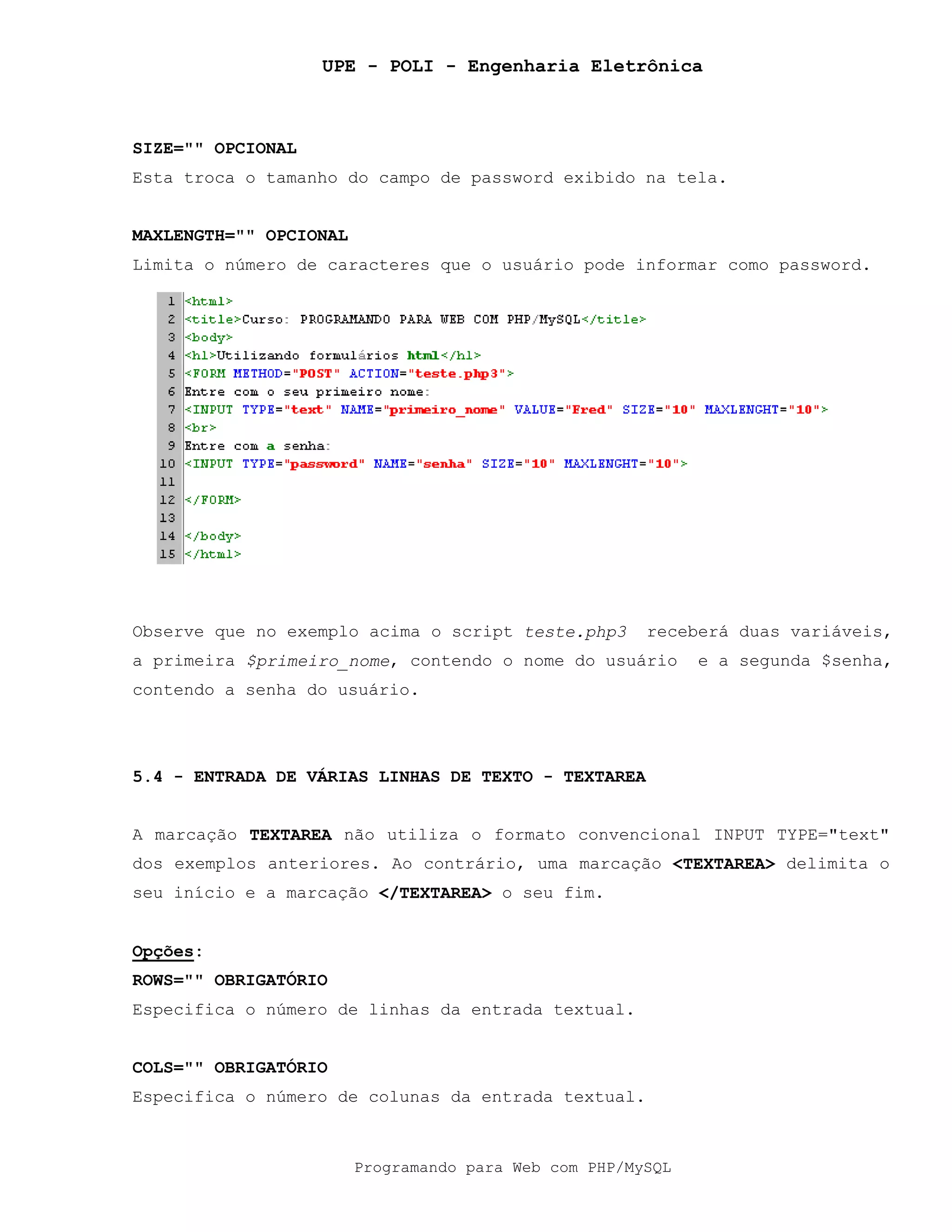 UPE - POLI - Engenharia Eletrônica
Programando para Web com PHP/MySQL
SIZE="" OPCIONAL
Esta troca o tamanho do campo de password exibido na tela.
MAXLENGTH="" OPCIONAL
Limita o número de caracteres que o usuário pode informar como password.
Observe que no exemplo acima o script teste.php3 receberá duas variáveis,
a primeira $primeiro_nome, contendo o nome do usuário e a segunda $senha,
contendo a senha do usuário.
5.4 - ENTRADA DE VÁRIAS LINHAS DE TEXTO - TEXTAREA
A marcação TEXTAREA não utiliza o formato convencional INPUT TYPE="text"
dos exemplos anteriores. Ao contrário, uma marcação <TEXTAREA> delimita o
seu início e a marcação </TEXTAREA> o seu fim.
Opções:
ROWS="" OBRIGATÓRIO
Especifica o número de linhas da entrada textual.
COLS="" OBRIGATÓRIO
Especifica o número de colunas da entrada textual.
 