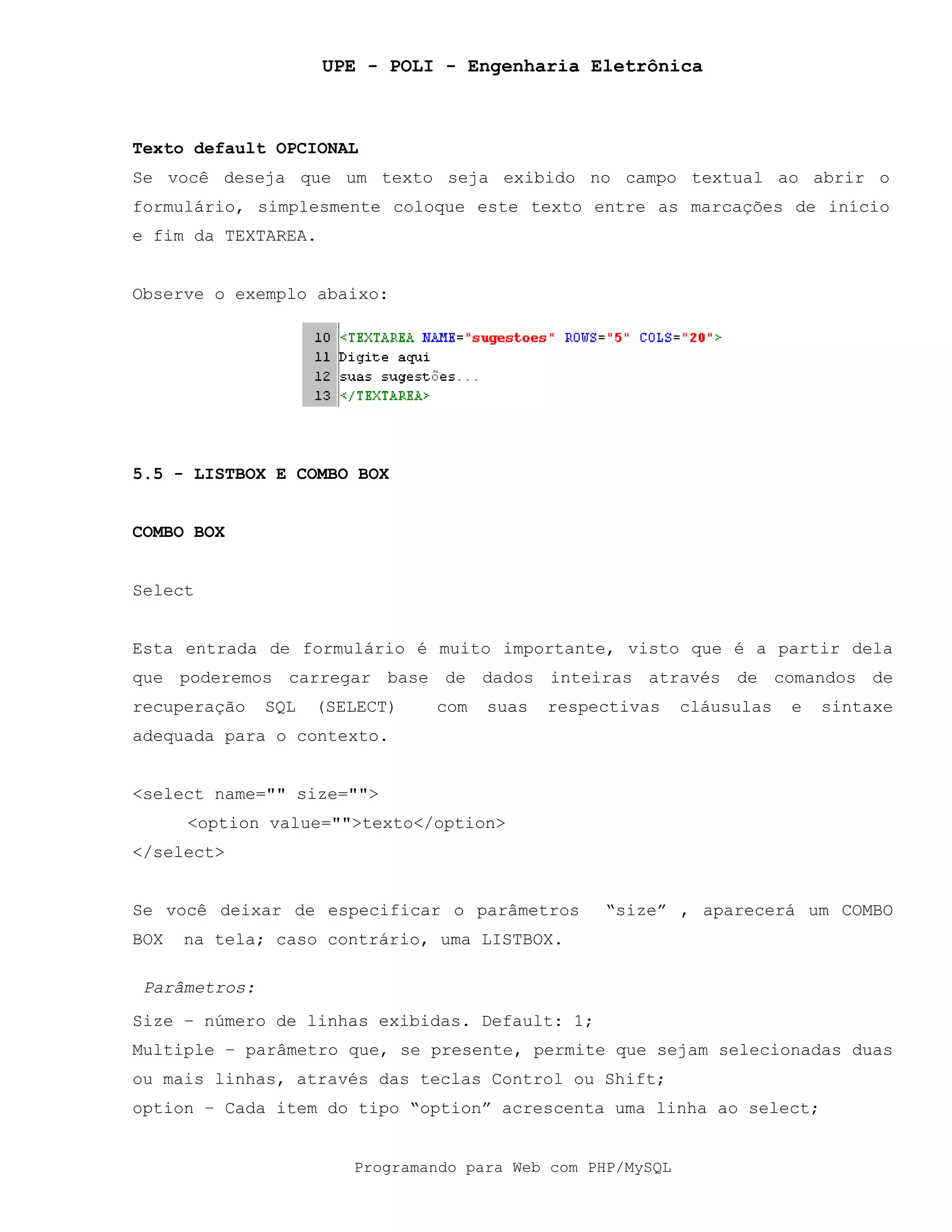 UPE - POLI - Engenharia Eletrônica
Programando para Web com PHP/MySQL
Texto default OPCIONAL
Se você deseja que um texto seja exibido no campo textual ao abrir o
formulário, simplesmente coloque este texto entre as marcações de início
e fim da TEXTAREA.
Observe o exemplo abaixo:
5.5 - LISTBOX E COMBO BOX
COMBO BOX
Select
Esta entrada de formulário é muito importante, visto que é a partir dela
que poderemos carregar base de dados inteiras através de comandos de
recuperação SQL (SELECT) com suas respectivas cláusulas e sintaxe
adequada para o contexto.
<select name="" size="">
<option value="">texto</option>
</select>
Se você deixar de especificar o parâmetros “size” , aparecerá um COMBO
BOX na tela; caso contrário, uma LISTBOX.
Parâmetros:
Size – número de linhas exibidas. Default: 1;
Multiple – parâmetro que, se presente, permite que sejam selecionadas duas
ou mais linhas, através das teclas Control ou Shift;
option – Cada item do tipo “option” acrescenta uma linha ao select;
 