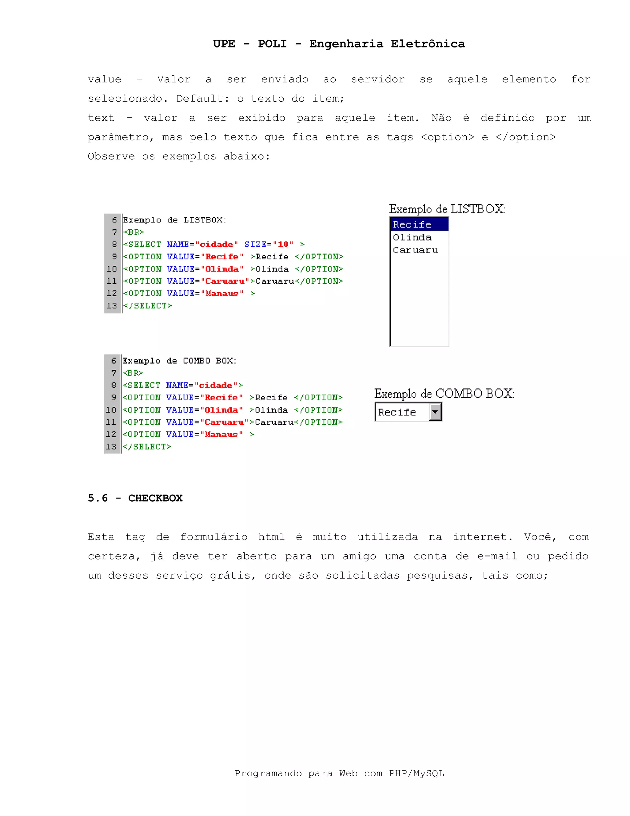 UPE - POLI - Engenharia Eletrônica
Programando para Web com PHP/MySQL
value – Valor a ser enviado ao servidor se aquele elemento for
selecionado. Default: o texto do item;
text – valor a ser exibido para aquele item. Não é definido por um
parâmetro, mas pelo texto que fica entre as tags <option> e </option>
Observe os exemplos abaixo:
5.6 - CHECKBOX
Esta tag de formulário html é muito utilizada na internet. Você, com
certeza, já deve ter aberto para um amigo uma conta de e-mail ou pedido
um desses serviço grátis, onde são solicitadas pesquisas, tais como;
 