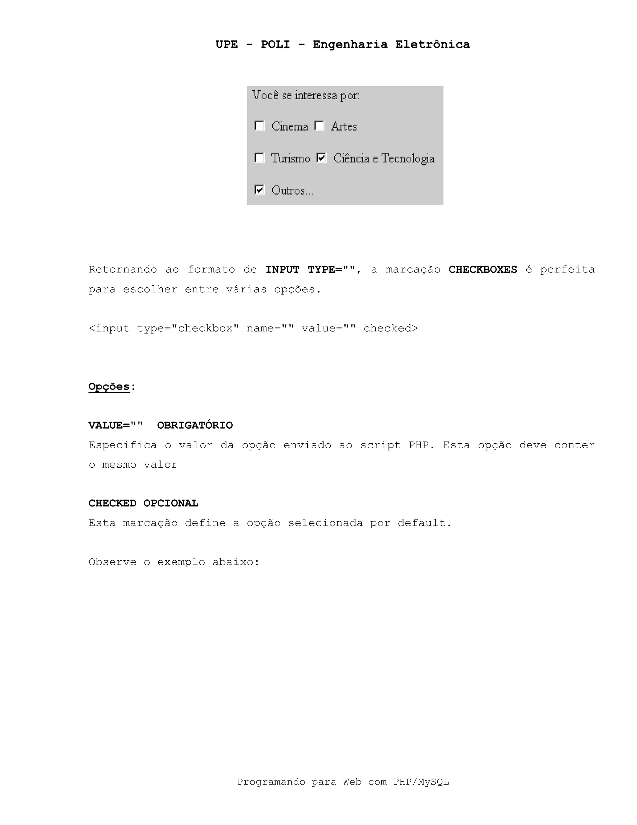 UPE - POLI - Engenharia Eletrônica
Programando para Web com PHP/MySQL
Retornando ao formato de INPUT TYPE="", a marcação CHECKBOXES é perfeita
para escolher entre várias opções.
<input type="checkbox" name="" value="" checked>
Opções:
VALUE="" OBRIGATÓRIO
Especifica o valor da opção enviado ao script PHP. Esta opção deve conter
o mesmo valor
CHECKED OPCIONAL
Esta marcação define a opção selecionada por default.
Observe o exemplo abaixo:
 