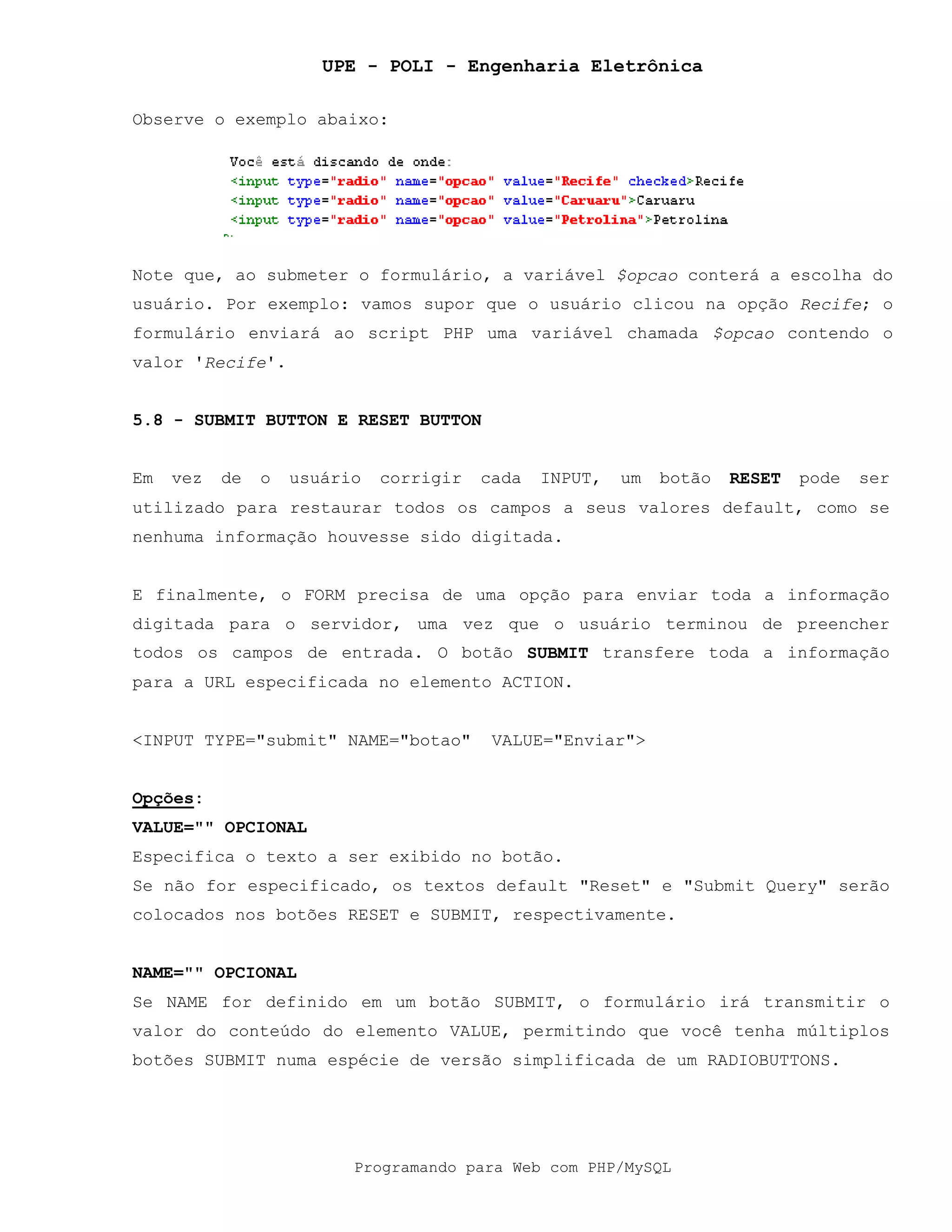 UPE - POLI - Engenharia Eletrônica
Programando para Web com PHP/MySQL
Observe o exemplo abaixo:
Note que, ao submeter o formulário, a variável $opcao conterá a escolha do
usuário. Por exemplo: vamos supor que o usuário clicou na opção Recife; o
formulário enviará ao script PHP uma variável chamada $opcao contendo o
valor 'Recife'.
5.8 - SUBMIT BUTTON E RESET BUTTON
Em vez de o usuário corrigir cada INPUT, um botão RESET pode ser
utilizado para restaurar todos os campos a seus valores default, como se
nenhuma informação houvesse sido digitada.
E finalmente, o FORM precisa de uma opção para enviar toda a informação
digitada para o servidor, uma vez que o usuário terminou de preencher
todos os campos de entrada. O botão SUBMIT transfere toda a informação
para a URL especificada no elemento ACTION.
<INPUT TYPE="submit" NAME="botao" VALUE="Enviar">
Opções:
VALUE="" OPCIONAL
Especifica o texto a ser exibido no botão.
Se não for especificado, os textos default "Reset" e "Submit Query" serão
colocados nos botões RESET e SUBMIT, respectivamente.
NAME="" OPCIONAL
Se NAME for definido em um botão SUBMIT, o formulário irá transmitir o
valor do conteúdo do elemento VALUE, permitindo que você tenha múltiplos
botões SUBMIT numa espécie de versão simplificada de um RADIOBUTTONS.
 