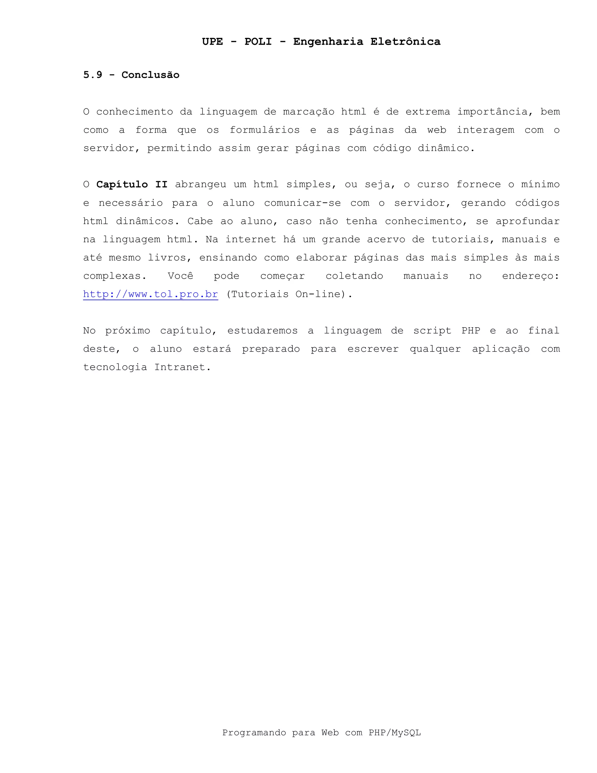 UPE - POLI - Engenharia Eletrônica
Programando para Web com PHP/MySQL
5.9 - Conclusão
O conhecimento da linguagem de marcação html é de extrema importância, bem
como a forma que os formulários e as páginas da web interagem com o
servidor, permitindo assim gerar páginas com código dinâmico.
O Capítulo II abrangeu um html simples, ou seja, o curso fornece o mínimo
e necessário para o aluno comunicar-se com o servidor, gerando códigos
html dinâmicos. Cabe ao aluno, caso não tenha conhecimento, se aprofundar
na linguagem html. Na internet há um grande acervo de tutoriais, manuais e
até mesmo livros, ensinando como elaborar páginas das mais simples às mais
complexas. Você pode começar coletando manuais no endereço:
http://www.tol.pro.br (Tutoriais On-line).
No próximo capítulo, estudaremos a linguagem de script PHP e ao final
deste, o aluno estará preparado para escrever qualquer aplicação com
tecnologia Intranet.
 