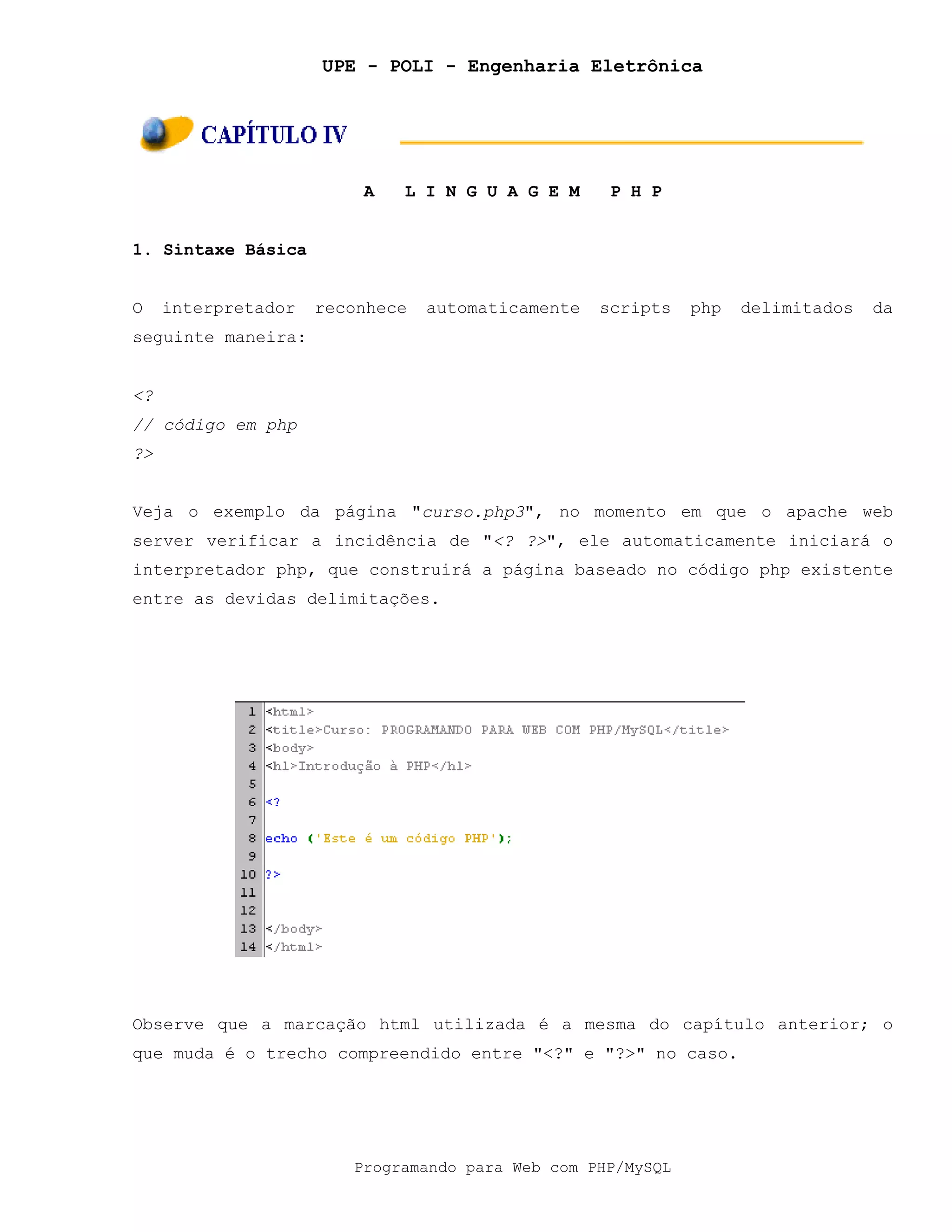 UPE - POLI - Engenharia Eletrônica
Programando para Web com PHP/MySQL
A L I N G U A G E M P H P
1. Sintaxe Básica
O interpretador reconhece automaticamente scripts php delimitados da
seguinte maneira:
<?
// código em php
?>
Veja o exemplo da página "curso.php3", no momento em que o apache web
server verificar a incidência de "<? ?>", ele automaticamente iniciará o
interpretador php, que construirá a página baseado no código php existente
entre as devidas delimitações.
Observe que a marcação html utilizada é a mesma do capítulo anterior; o
que muda é o trecho compreendido entre "<?" e "?>" no caso.
 