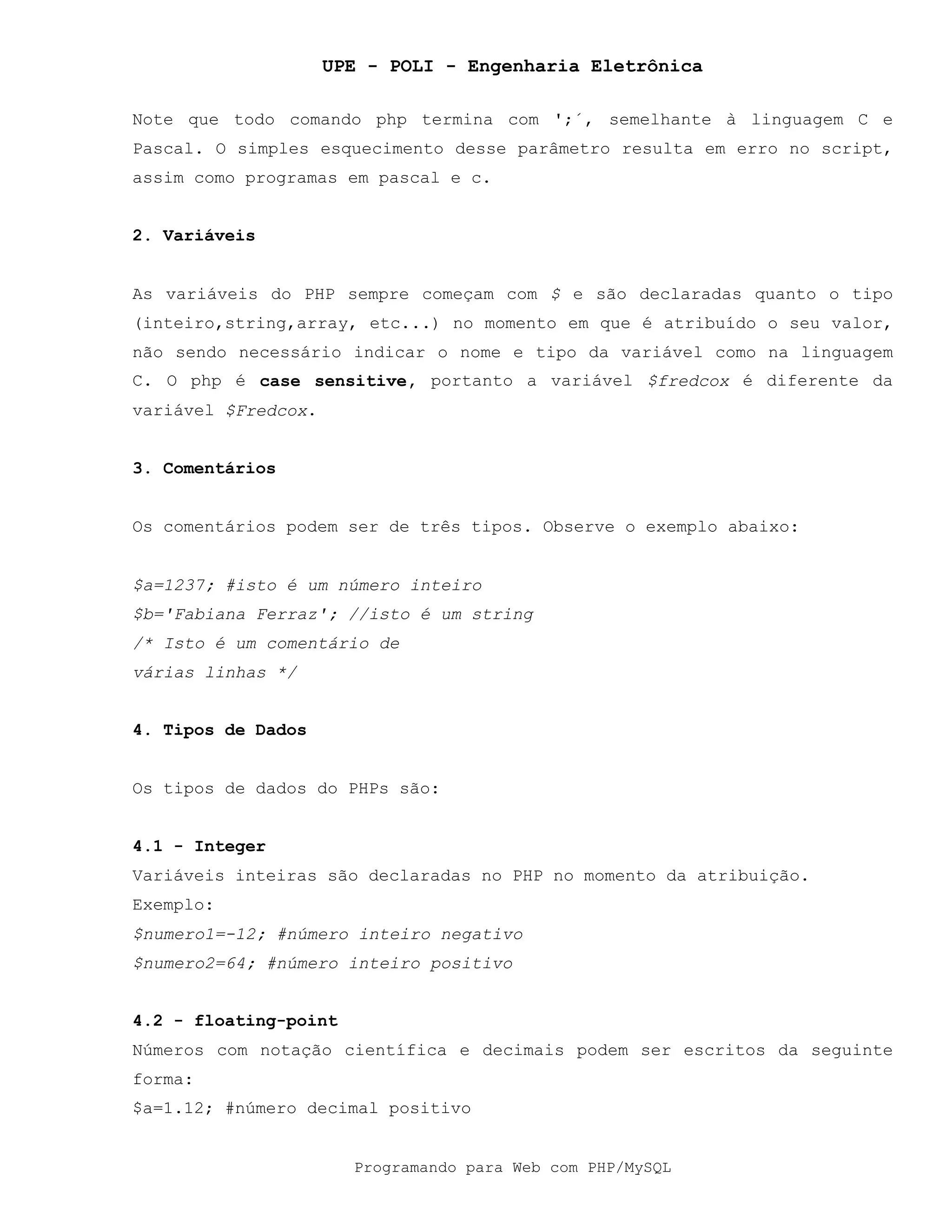 UPE - POLI - Engenharia Eletrônica
Programando para Web com PHP/MySQL
Note que todo comando php termina com ';´, semelhante à linguagem C e
Pascal. O simples esquecimento desse parâmetro resulta em erro no script,
assim como programas em pascal e c.
2. Variáveis
As variáveis do PHP sempre começam com $ e são declaradas quanto o tipo
(inteiro,string,array, etc...) no momento em que é atribuído o seu valor,
não sendo necessário indicar o nome e tipo da variável como na linguagem
C. O php é case sensitive, portanto a variável $fredcox é diferente da
variável $Fredcox.
3. Comentários
Os comentários podem ser de três tipos. Observe o exemplo abaixo:
$a=1237; #isto é um número inteiro
$b='Fabiana Ferraz'; //isto é um string
/* Isto é um comentário de
várias linhas */
4. Tipos de Dados
Os tipos de dados do PHPs são:
4.1 - Integer
Variáveis inteiras são declaradas no PHP no momento da atribuição.
Exemplo:
$numero1=-12; #número inteiro negativo
$numero2=64; #número inteiro positivo
4.2 - floating-point
Números com notação científica e decimais podem ser escritos da seguinte
forma:
$a=1.12; #número decimal positivo
 