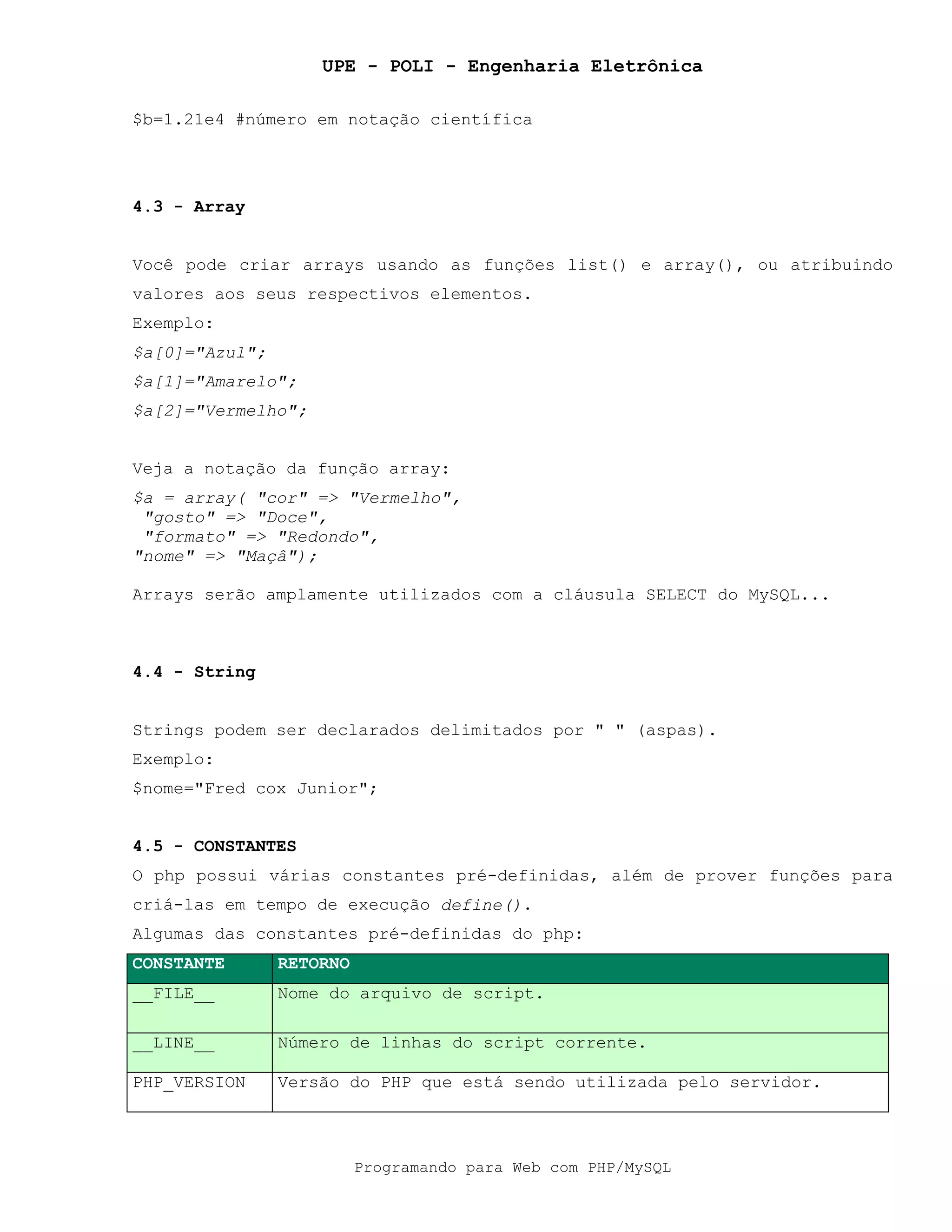 UPE - POLI - Engenharia Eletrônica
Programando para Web com PHP/MySQL
$b=1.21e4 #número em notação científica
4.3 - Array
Você pode criar arrays usando as funções list() e array(), ou atribuindo
valores aos seus respectivos elementos.
Exemplo:
$a[0]="Azul";
$a[1]="Amarelo";
$a[2]="Vermelho";
Veja a notação da função array:
$a = array( "cor" => "Vermelho",
"gosto" => "Doce",
"formato" => "Redondo",
"nome" => "Maçâ");
Arrays serão amplamente utilizados com a cláusula SELECT do MySQL...
4.4 - String
Strings podem ser declarados delimitados por " " (aspas).
Exemplo:
$nome="Fred cox Junior";
4.5 - CONSTANTES
O php possui várias constantes pré-definidas, além de prover funções para
criá-las em tempo de execução define().
Algumas das constantes pré-definidas do php:
CONSTANTE RETORNO
__FILE__ Nome do arquivo de script.
__LINE__ Número de linhas do script corrente.
PHP_VERSION Versão do PHP que está sendo utilizada pelo servidor.
 
