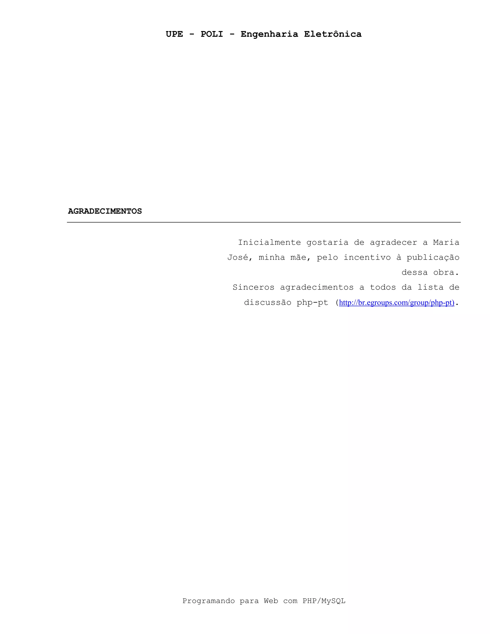 UPE - POLI - Engenharia Eletrônica
Programando para Web com PHP/MySQL
AGRADECIMENTOS
Inicialmente gostaria de agradecer a Maria
José, minha mãe, pelo incentivo à publicação
dessa obra.
Sinceros agradecimentos a todos da lista de
discussão php-pt (http://br.egroups.com/group/php-pt).
 