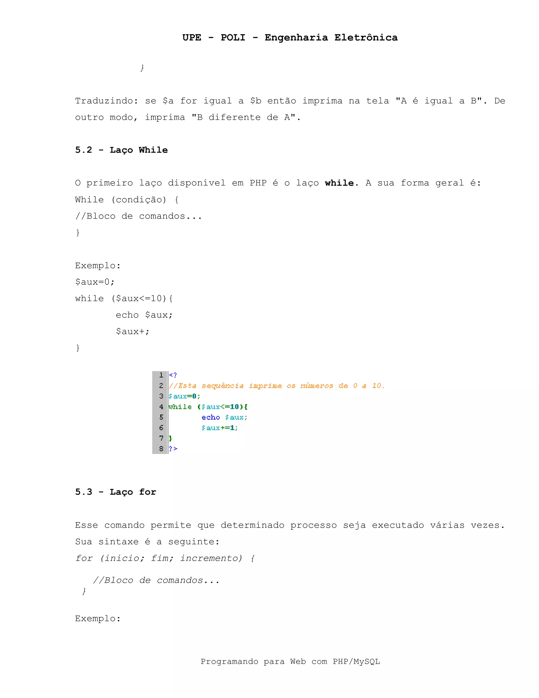 UPE - POLI - Engenharia Eletrônica
Programando para Web com PHP/MySQL
}
Traduzindo: se $a for igual a $b então imprima na tela "A é igual a B". De
outro modo, imprima "B diferente de A".
5.2 - Laço While
O primeiro laço disponível em PHP é o laço while. A sua forma geral é:
While (condição) {
//Bloco de comandos...
}
Exemplo:
$aux=0;
while ($aux<=10){
echo $aux;
$aux+;
}
5.3 - Laço for
Esse comando permite que determinado processo seja executado várias vezes.
Sua sintaxe é a seguinte:
for (inicio; fim; incremento) {
//Bloco de comandos...
}
Exemplo:
 