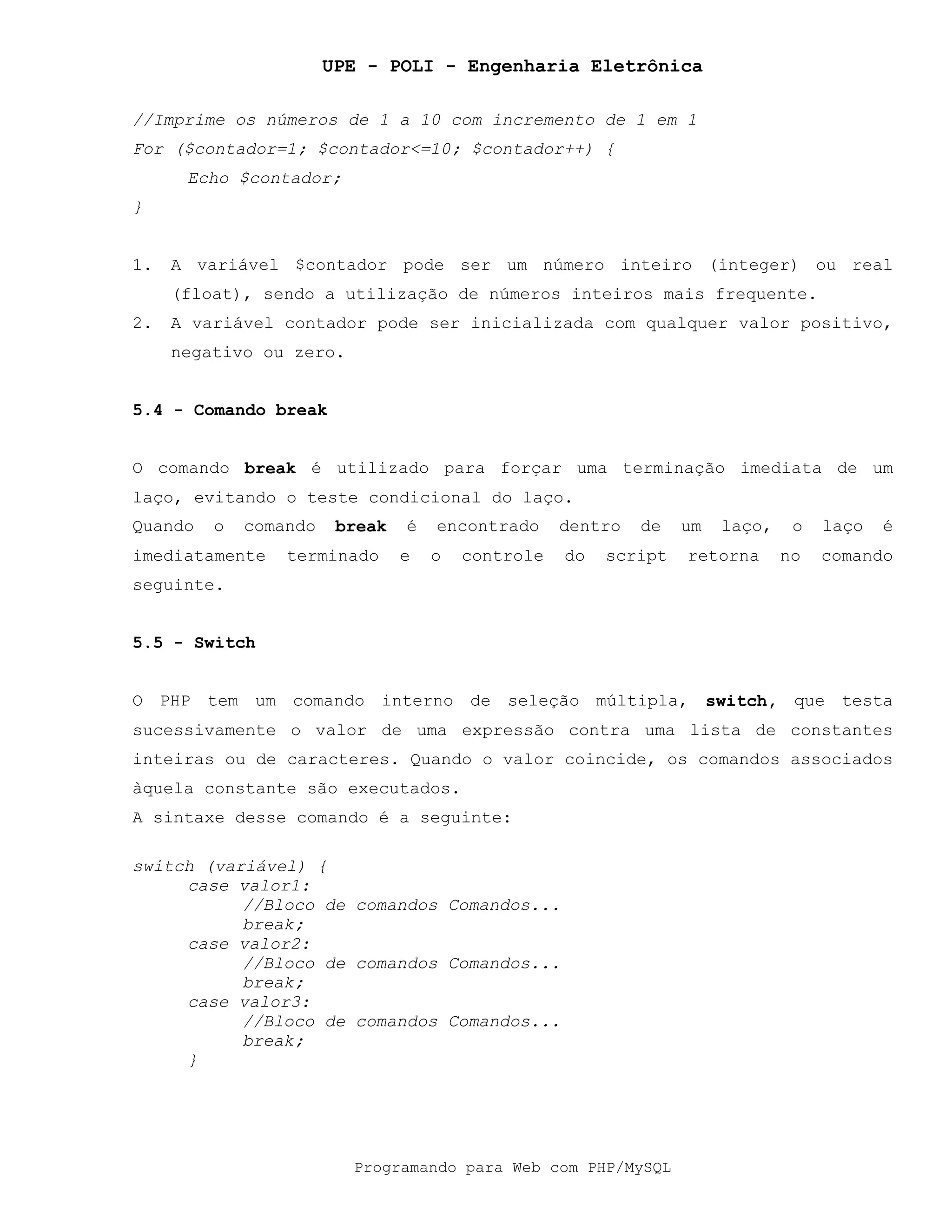 UPE - POLI - Engenharia Eletrônica
Programando para Web com PHP/MySQL
//Imprime os números de 1 a 10 com incremento de 1 em 1
For ($contador=1; $contador<=10; $contador++) {
Echo $contador;
}
1. A variável $contador pode ser um número inteiro (integer) ou real
(float), sendo a utilização de números inteiros mais frequente.
2. A variável contador pode ser inicializada com qualquer valor positivo,
negativo ou zero.
5.4 - Comando break
O comando break é utilizado para forçar uma terminação imediata de um
laço, evitando o teste condicional do laço.
Quando o comando break é encontrado dentro de um laço, o laço é
imediatamente terminado e o controle do script retorna no comando
seguinte.
5.5 - Switch
O PHP tem um comando interno de seleção múltipla, switch, que testa
sucessivamente o valor de uma expressão contra uma lista de constantes
inteiras ou de caracteres. Quando o valor coincide, os comandos associados
àquela constante são executados.
A sintaxe desse comando é a seguinte:
switch (variável) {
case valor1:
//Bloco de comandos Comandos...
break;
case valor2:
//Bloco de comandos Comandos...
break;
case valor3:
//Bloco de comandos Comandos...
break;
}
 