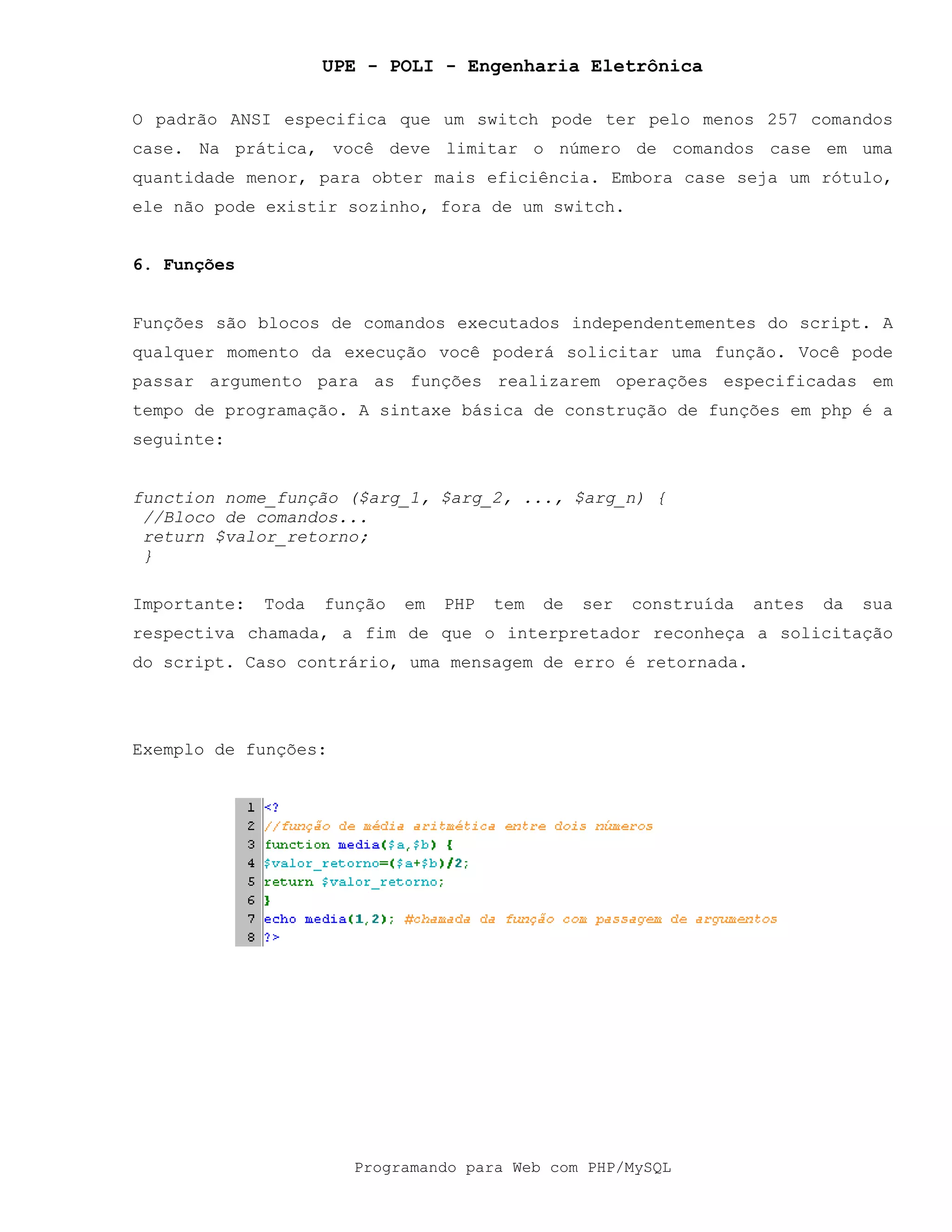 UPE - POLI - Engenharia Eletrônica
Programando para Web com PHP/MySQL
O padrão ANSI especifica que um switch pode ter pelo menos 257 comandos
case. Na prática, você deve limitar o número de comandos case em uma
quantidade menor, para obter mais eficiência. Embora case seja um rótulo,
ele não pode existir sozinho, fora de um switch.
6. Funções
Funções são blocos de comandos executados independentementes do script. A
qualquer momento da execução você poderá solicitar uma função. Você pode
passar argumento para as funções realizarem operações especificadas em
tempo de programação. A sintaxe básica de construção de funções em php é a
seguinte:
function nome_função ($arg_1, $arg_2, ..., $arg_n) {
//Bloco de comandos...
return $valor_retorno;
}
Importante: Toda função em PHP tem de ser construída antes da sua
respectiva chamada, a fim de que o interpretador reconheça a solicitação
do script. Caso contrário, uma mensagem de erro é retornada.
Exemplo de funções:
 