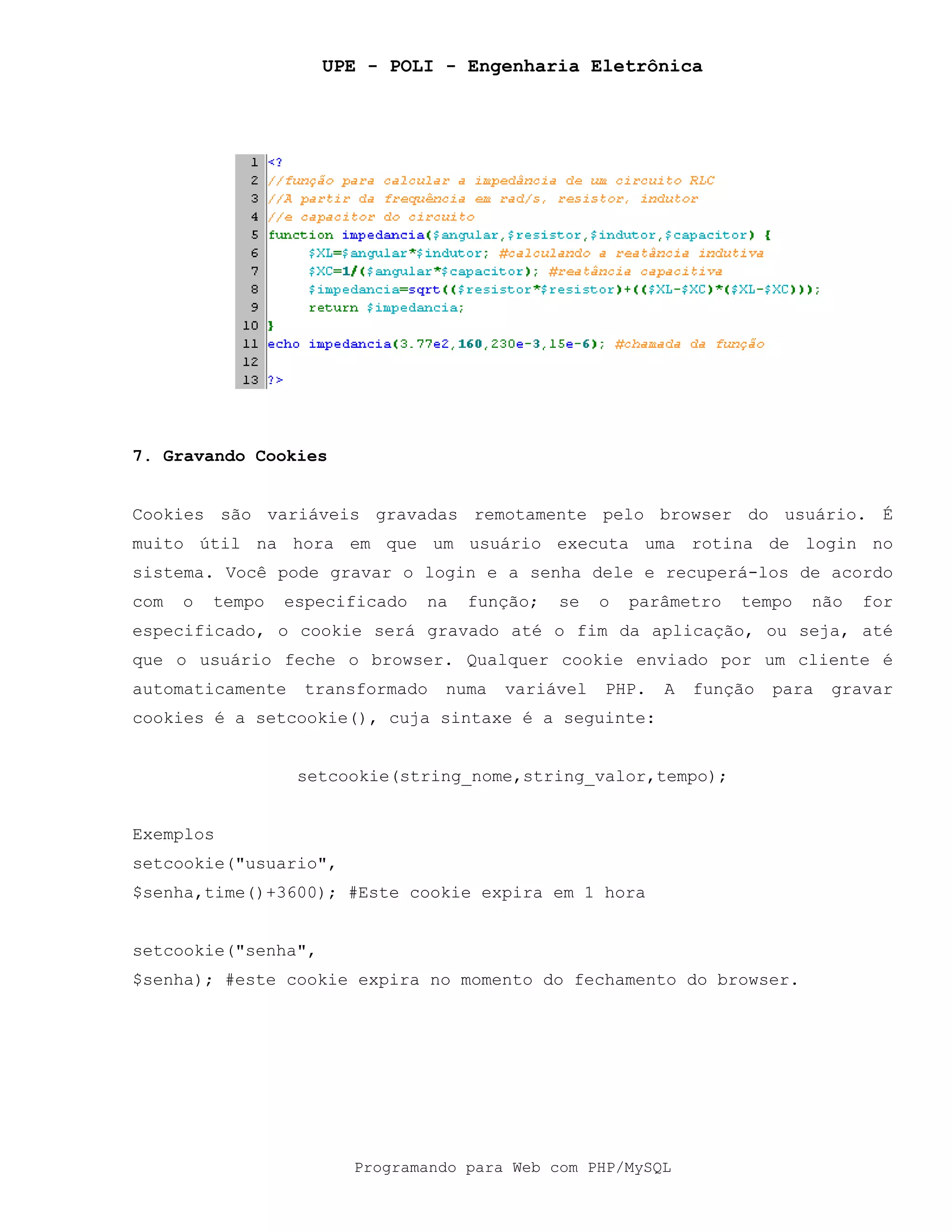 UPE - POLI - Engenharia Eletrônica
Programando para Web com PHP/MySQL
7. Gravando Cookies
Cookies são variáveis gravadas remotamente pelo browser do usuário. É
muito útil na hora em que um usuário executa uma rotina de login no
sistema. Você pode gravar o login e a senha dele e recuperá-los de acordo
com o tempo especificado na função; se o parâmetro tempo não for
especificado, o cookie será gravado até o fim da aplicação, ou seja, até
que o usuário feche o browser. Qualquer cookie enviado por um cliente é
automaticamente transformado numa variável PHP. A função para gravar
cookies é a setcookie(), cuja sintaxe é a seguinte:
setcookie(string_nome,string_valor,tempo);
Exemplos
setcookie("usuario",
$senha,time()+3600); #Este cookie expira em 1 hora
setcookie("senha",
$senha); #este cookie expira no momento do fechamento do browser.
 