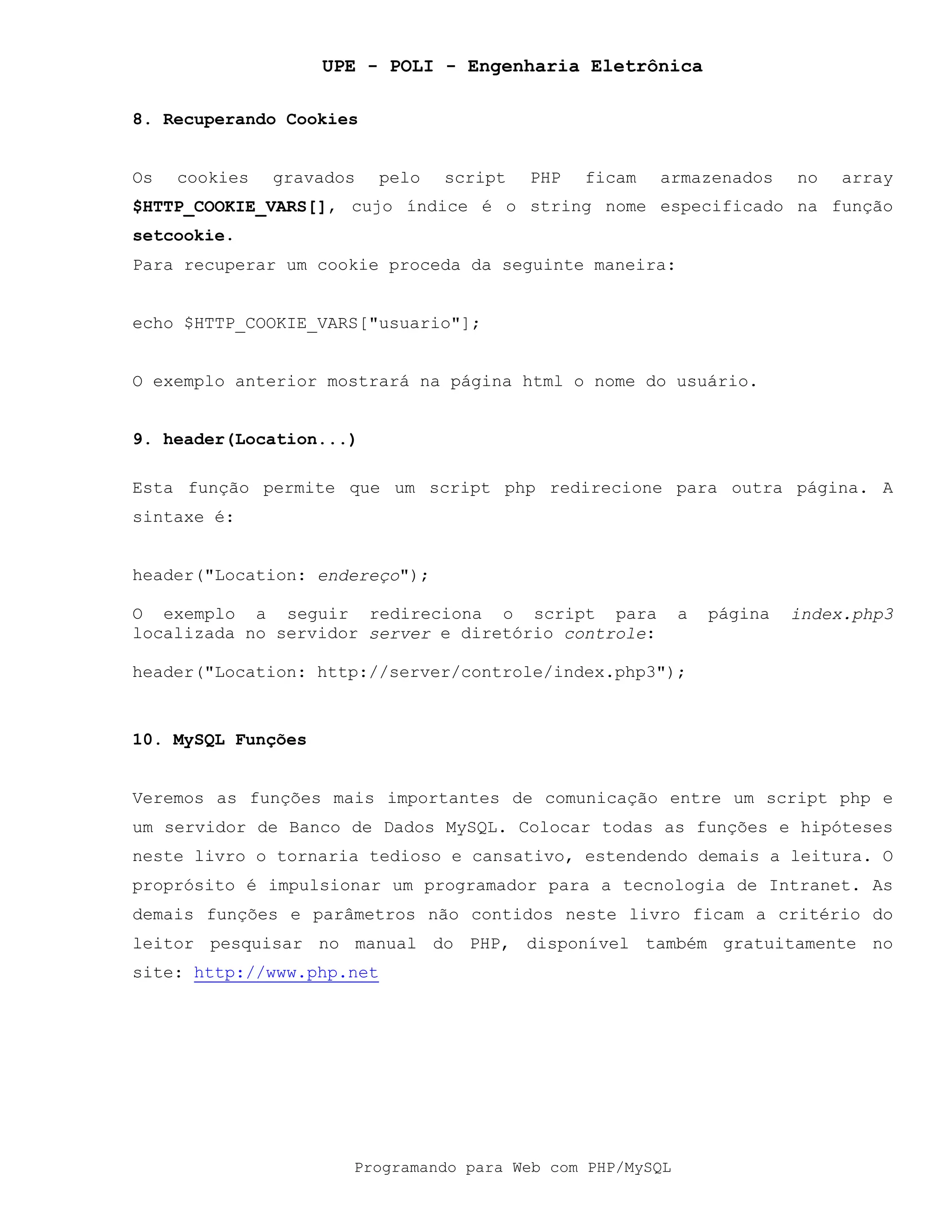 UPE - POLI - Engenharia Eletrônica
Programando para Web com PHP/MySQL
8. Recuperando Cookies
Os cookies gravados pelo script PHP ficam armazenados no array
$HTTP_COOKIE_VARS[], cujo índice é o string nome especificado na função
setcookie.
Para recuperar um cookie proceda da seguinte maneira:
echo $HTTP_COOKIE_VARS["usuario"];
O exemplo anterior mostrará na página html o nome do usuário.
9. header(Location...)
Esta função permite que um script php redirecione para outra página. A
sintaxe é:
header("Location: endereço");
O exemplo a seguir redireciona o script para a página index.php3
localizada no servidor server e diretório controle:
header("Location: http://server/controle/index.php3");
10. MySQL Funções
Veremos as funções mais importantes de comunicação entre um script php e
um servidor de Banco de Dados MySQL. Colocar todas as funções e hipóteses
neste livro o tornaria tedioso e cansativo, estendendo demais a leitura. O
proprósito é impulsionar um programador para a tecnologia de Intranet. As
demais funções e parâmetros não contidos neste livro ficam a critério do
leitor pesquisar no manual do PHP, disponível também gratuitamente no
site: http://www.php.net
 