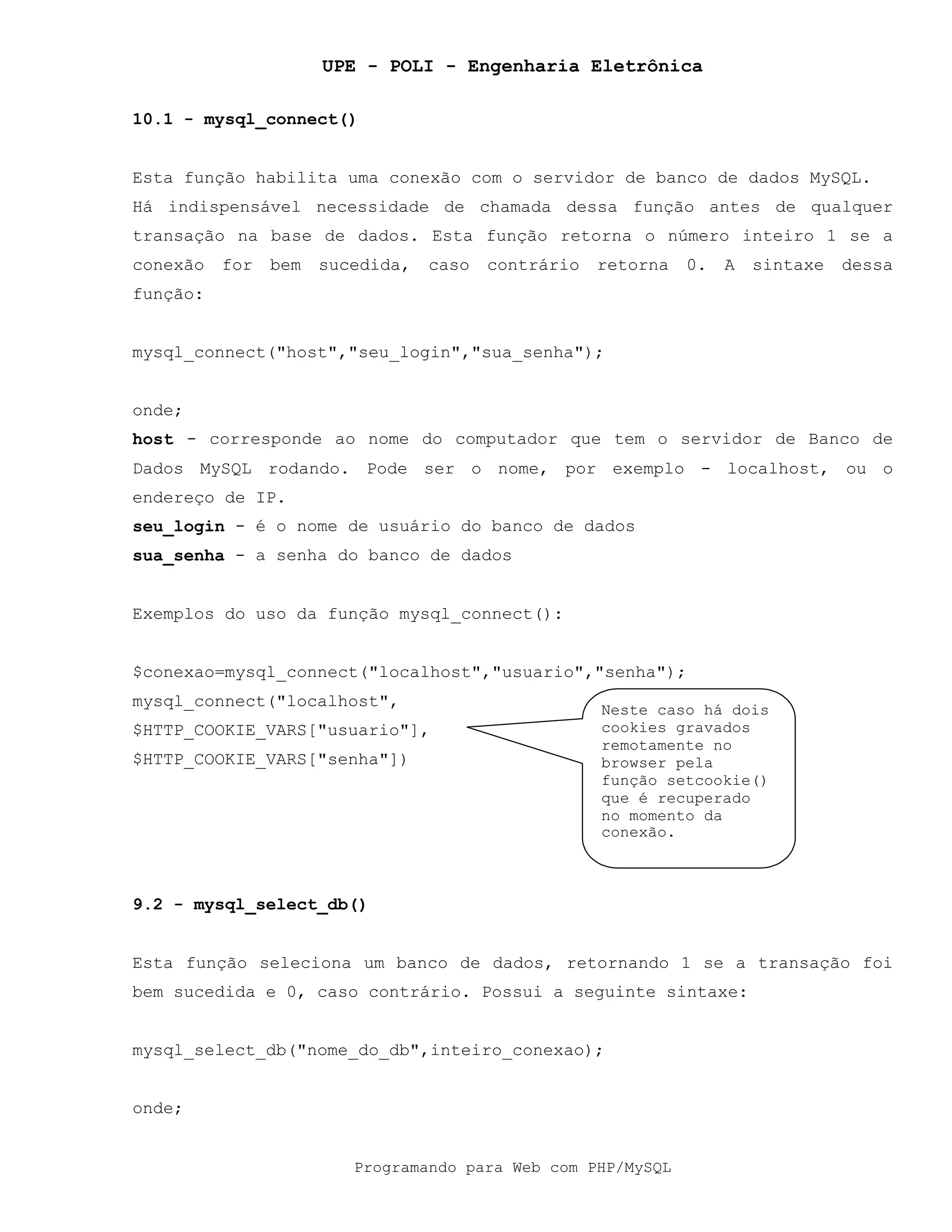 UPE - POLI - Engenharia Eletrônica
Programando para Web com PHP/MySQL
10.1 - mysql_connect()
Esta função habilita uma conexão com o servidor de banco de dados MySQL.
Há indispensável necessidade de chamada dessa função antes de qualquer
transação na base de dados. Esta função retorna o número inteiro 1 se a
conexão for bem sucedida, caso contrário retorna 0. A sintaxe dessa
função:
mysql_connect("host","seu_login","sua_senha");
onde;
host - corresponde ao nome do computador que tem o servidor de Banco de
Dados MySQL rodando. Pode ser o nome, por exemplo - localhost, ou o
endereço de IP.
seu_login - é o nome de usuário do banco de dados
sua_senha - a senha do banco de dados
Exemplos do uso da função mysql_connect():
$conexao=mysql_connect("localhost","usuario","senha");
mysql_connect("localhost",
$HTTP_COOKIE_VARS["usuario"],
$HTTP_COOKIE_VARS["senha"])
9.2 - mysql_select_db()
Esta função seleciona um banco de dados, retornando 1 se a transação foi
bem sucedida e 0, caso contrário. Possui a seguinte sintaxe:
mysql_select_db("nome_do_db",inteiro_conexao);
onde;
Neste caso há dois
cookies gravados
remotamente no
browser pela
função setcookie()
que é recuperado
no momento da
conexão.
 