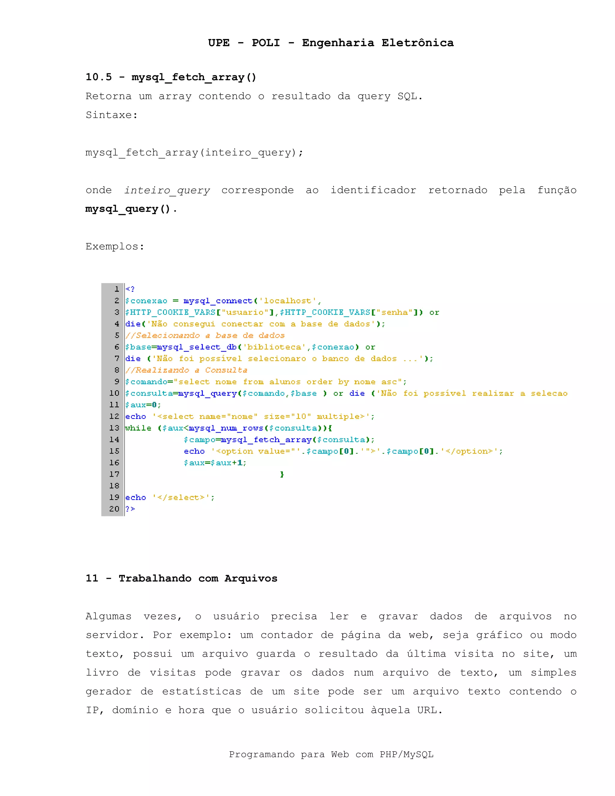 UPE - POLI - Engenharia Eletrônica
Programando para Web com PHP/MySQL
10.5 - mysql_fetch_array()
Retorna um array contendo o resultado da query SQL.
Sintaxe:
mysql_fetch_array(inteiro_query);
onde inteiro_query corresponde ao identificador retornado pela função
mysql_query().
Exemplos:
11 - Trabalhando com Arquivos
Algumas vezes, o usuário precisa ler e gravar dados de arquivos no
servidor. Por exemplo: um contador de página da web, seja gráfico ou modo
texto, possui um arquivo guarda o resultado da última visita no site, um
livro de visitas pode gravar os dados num arquivo de texto, um simples
gerador de estatísticas de um site pode ser um arquivo texto contendo o
IP, domínio e hora que o usuário solicitou àquela URL.
 
