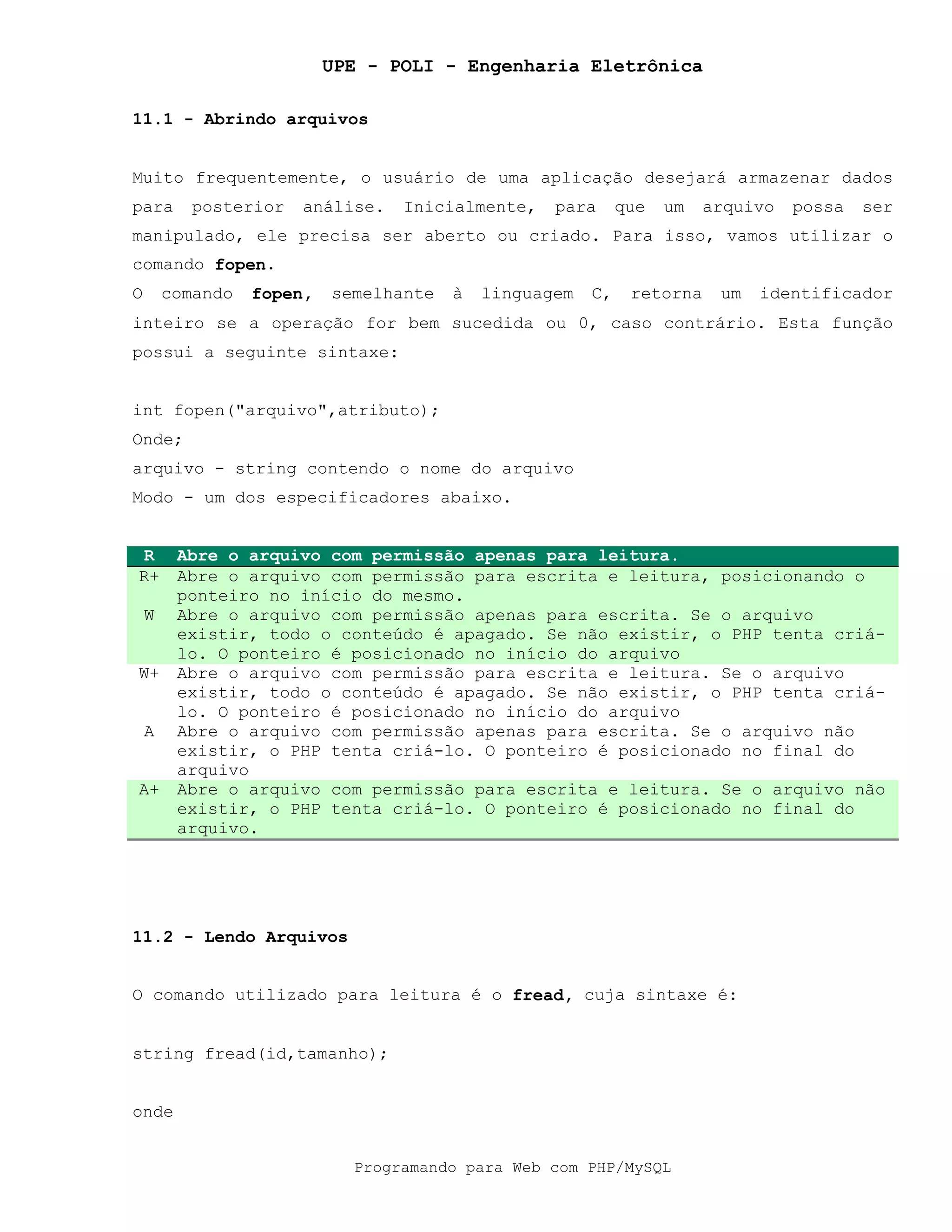 UPE - POLI - Engenharia Eletrônica
Programando para Web com PHP/MySQL
11.1 - Abrindo arquivos
Muito frequentemente, o usuário de uma aplicação desejará armazenar dados
para posterior análise. Inicialmente, para que um arquivo possa ser
manipulado, ele precisa ser aberto ou criado. Para isso, vamos utilizar o
comando fopen.
O comando fopen, semelhante à linguagem C, retorna um identificador
inteiro se a operação for bem sucedida ou 0, caso contrário. Esta função
possui a seguinte sintaxe:
int fopen("arquivo",atributo);
Onde;
arquivo - string contendo o nome do arquivo
Modo - um dos especificadores abaixo.
R Abre o arquivo com permissão apenas para leitura.
R+ Abre o arquivo com permissão para escrita e leitura, posicionando o
ponteiro no início do mesmo.
W Abre o arquivo com permissão apenas para escrita. Se o arquivo
existir, todo o conteúdo é apagado. Se não existir, o PHP tenta criá-
lo. O ponteiro é posicionado no início do arquivo
W+ Abre o arquivo com permissão para escrita e leitura. Se o arquivo
existir, todo o conteúdo é apagado. Se não existir, o PHP tenta criá-
lo. O ponteiro é posicionado no início do arquivo
A Abre o arquivo com permissão apenas para escrita. Se o arquivo não
existir, o PHP tenta criá-lo. O ponteiro é posicionado no final do
arquivo
A+ Abre o arquivo com permissão para escrita e leitura. Se o arquivo não
existir, o PHP tenta criá-lo. O ponteiro é posicionado no final do
arquivo.
11.2 - Lendo Arquivos
O comando utilizado para leitura é o fread, cuja sintaxe é:
string fread(id,tamanho);
onde
 