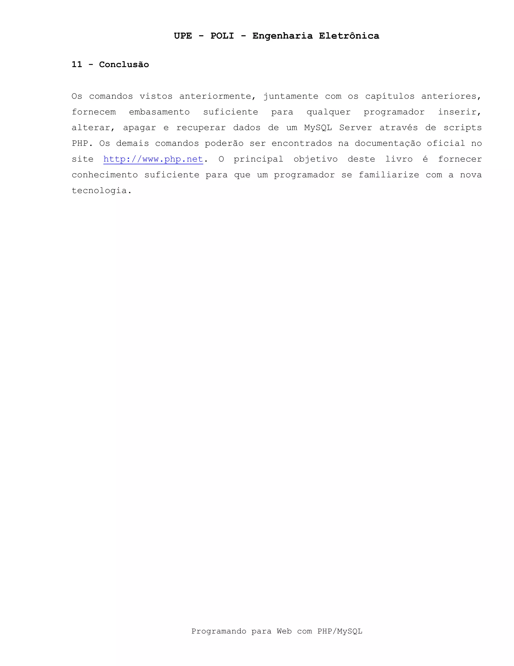 UPE - POLI - Engenharia Eletrônica
Programando para Web com PHP/MySQL
11 - Conclusão
Os comandos vistos anteriormente, juntamente com os capítulos anteriores,
fornecem embasamento suficiente para qualquer programador inserir,
alterar, apagar e recuperar dados de um MySQL Server através de scripts
PHP. Os demais comandos poderão ser encontrados na documentação oficial no
site http://www.php.net. O principal objetivo deste livro é fornecer
conhecimento suficiente para que um programador se familiarize com a nova
tecnologia.
 