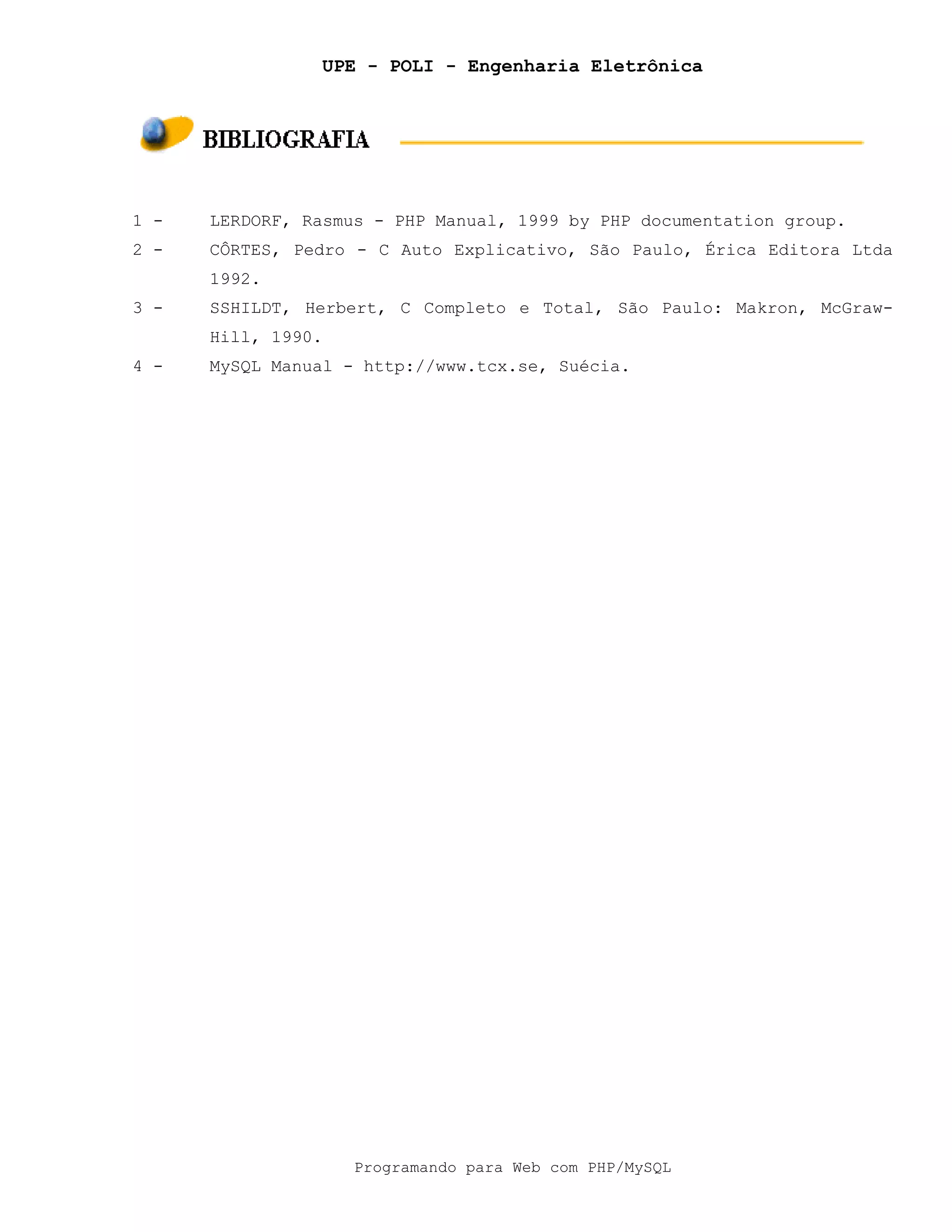 UPE - POLI - Engenharia Eletrônica
Programando para Web com PHP/MySQL
1 - LERDORF, Rasmus - PHP Manual, 1999 by PHP documentation group.
2 - CÔRTES, Pedro - C Auto Explicativo, São Paulo, Érica Editora Ltda
1992.
3 - SSHILDT, Herbert, C Completo e Total, São Paulo: Makron, McGraw-
Hill, 1990.
4 - MySQL Manual - http://www.tcx.se, Suécia.
 