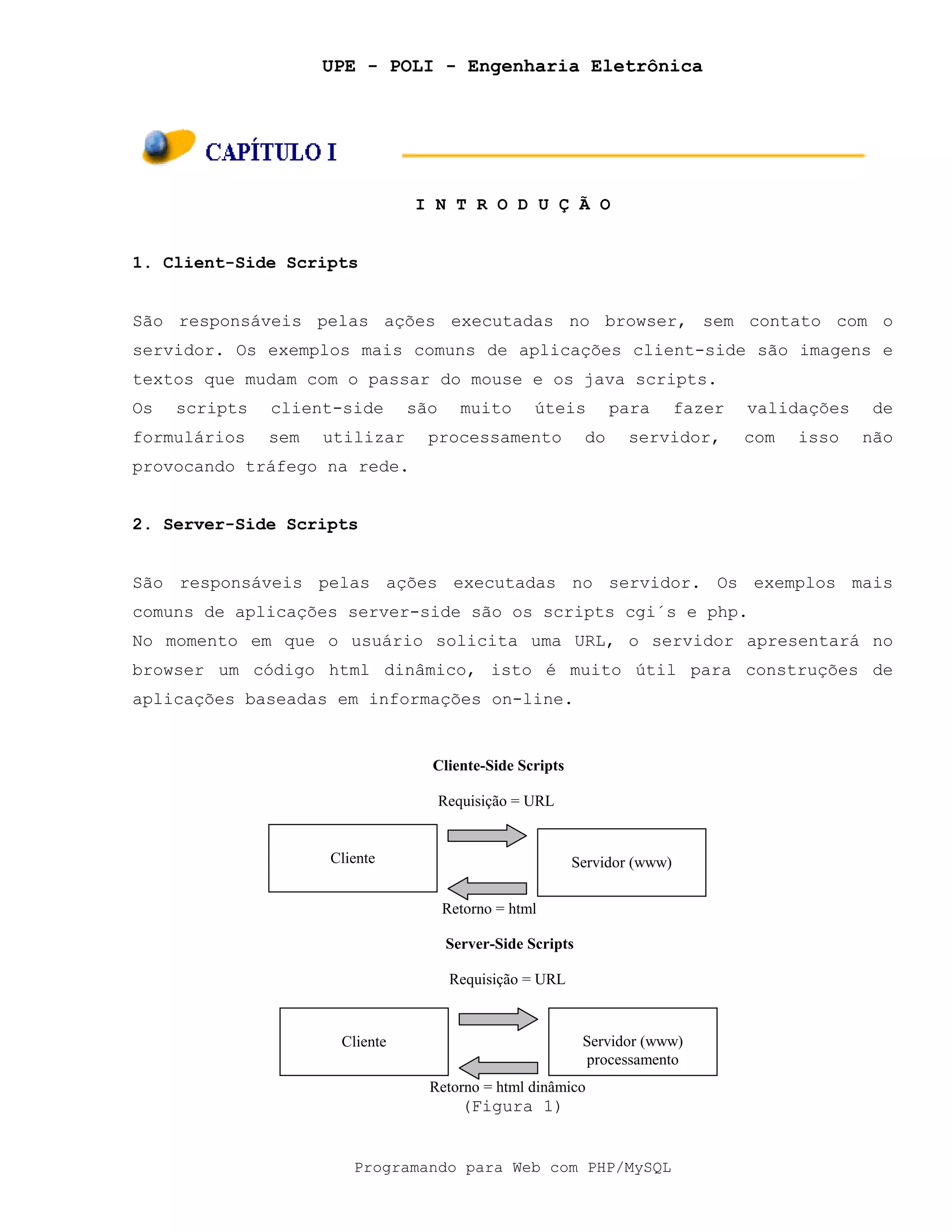 UPE - POLI - Engenharia Eletrônica
Programando para Web com PHP/MySQL
I N T R O D U Ç Ã O
1. Client-Side Scripts
São responsáveis pelas ações executadas no browser, sem contato com o
servidor. Os exemplos mais comuns de aplicações client-side são imagens e
textos que mudam com o passar do mouse e os java scripts.
Os scripts client-side são muito úteis para fazer validações de
formulários sem utilizar processamento do servidor, com isso não
provocando tráfego na rede.
2. Server-Side Scripts
São responsáveis pelas ações executadas no servidor. Os exemplos mais
comuns de aplicações server-side são os scripts cgi´s e php.
No momento em que o usuário solicita uma URL, o servidor apresentará no
browser um código html dinâmico, isto é muito útil para construções de
aplicações baseadas em informações on-line.
(Figura 1)
Cliente Servidor (www)
Cliente-Side Scripts
Requisição = URL
Retorno = html
Cliente Servidor (www)
processamento
Server-Side Scripts
Requisição = URL
Retorno = html dinâmico
 