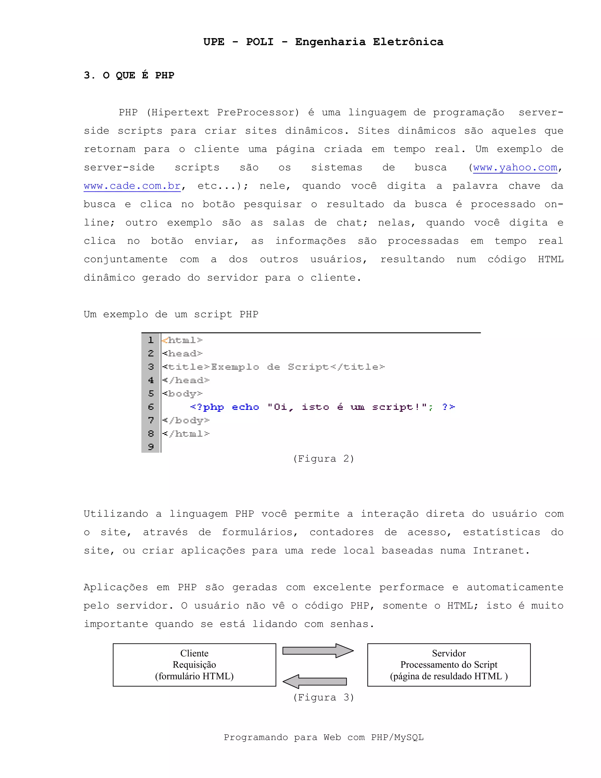 UPE - POLI - Engenharia Eletrônica
Programando para Web com PHP/MySQL
3. O QUE É PHP
PHP (Hipertext PreProcessor) é uma linguagem de programação server-
side scripts para criar sites dinâmicos. Sites dinâmicos são aqueles que
retornam para o cliente uma página criada em tempo real. Um exemplo de
server-side scripts são os sistemas de busca (www.yahoo.com,
www.cade.com.br, etc...); nele, quando você digita a palavra chave da
busca e clica no botão pesquisar o resultado da busca é processado on-
line; outro exemplo são as salas de chat; nelas, quando você digita e
clica no botão enviar, as informações são processadas em tempo real
conjuntamente com a dos outros usuários, resultando num código HTML
dinâmico gerado do servidor para o cliente.
Um exemplo de um script PHP
(Figura 2)
Utilizando a linguagem PHP você permite a interação direta do usuário com
o site, através de formulários, contadores de acesso, estatísticas do
site, ou criar aplicações para uma rede local baseadas numa Intranet.
Aplicações em PHP são geradas com excelente performace e automaticamente
pelo servidor. O usuário não vê o código PHP, somente o HTML; isto é muito
importante quando se está lidando com senhas.
(Figura 3)
Cliente
Requisição
(formulário HTML)
Servidor
Processamento do Script
(página de resuldado HTML )
 