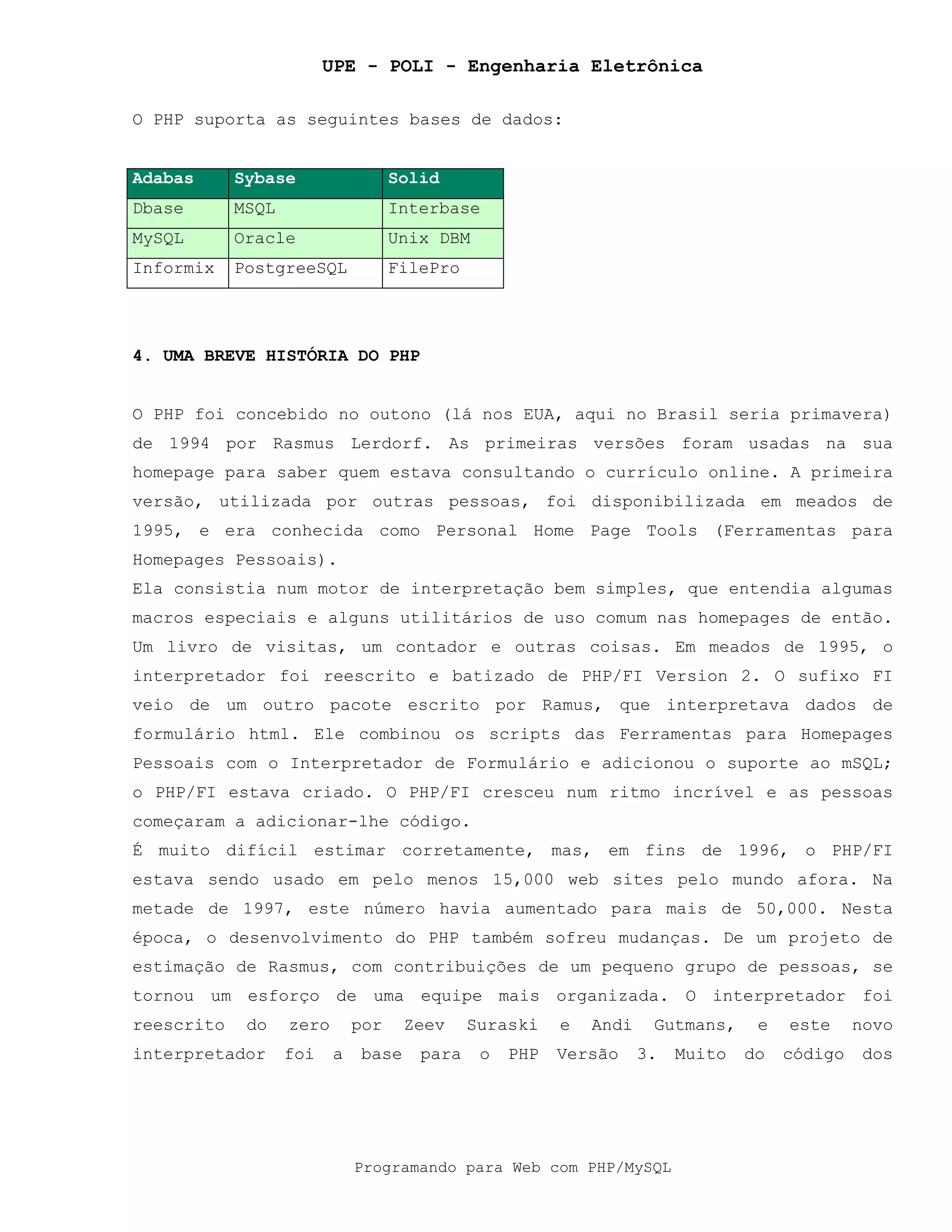 UPE - POLI - Engenharia Eletrônica
Programando para Web com PHP/MySQL
O PHP suporta as seguintes bases de dados:
Adabas Sybase Solid
Dbase MSQL Interbase
MySQL Oracle Unix DBM
Informix PostgreeSQL FilePro
4. UMA BREVE HISTÓRIA DO PHP
O PHP foi concebido no outono (lá nos EUA, aqui no Brasil seria primavera)
de 1994 por Rasmus Lerdorf. As primeiras versões foram usadas na sua
homepage para saber quem estava consultando o currículo online. A primeira
versão, utilizada por outras pessoas, foi disponibilizada em meados de
1995, e era conhecida como Personal Home Page Tools (Ferramentas para
Homepages Pessoais).
Ela consistia num motor de interpretação bem simples, que entendia algumas
macros especiais e alguns utilitários de uso comum nas homepages de então.
Um livro de visitas, um contador e outras coisas. Em meados de 1995, o
interpretador foi reescrito e batizado de PHP/FI Version 2. O sufixo FI
veio de um outro pacote escrito por Ramus, que interpretava dados de
formulário html. Ele combinou os scripts das Ferramentas para Homepages
Pessoais com o Interpretador de Formulário e adicionou o suporte ao mSQL;
o PHP/FI estava criado. O PHP/FI cresceu num ritmo incrível e as pessoas
começaram a adicionar-lhe código.
É muito difícil estimar corretamente, mas, em fins de 1996, o PHP/FI
estava sendo usado em pelo menos 15,000 web sites pelo mundo afora. Na
metade de 1997, este número havia aumentado para mais de 50,000. Nesta
época, o desenvolvimento do PHP também sofreu mudanças. De um projeto de
estimação de Rasmus, com contribuições de um pequeno grupo de pessoas, se
tornou um esforço de uma equipe mais organizada. O interpretador foi
reescrito do zero por Zeev Suraski e Andi Gutmans, e este novo
interpretador foi a base para o PHP Versão 3. Muito do código dos
 