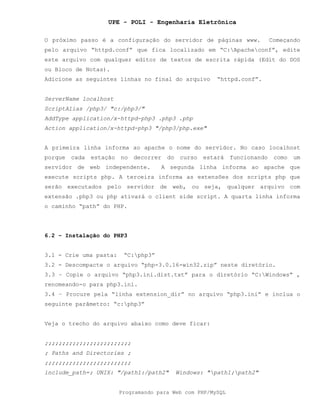 UPE - POLI - Engenharia Eletrônica
Programando para Web com PHP/MySQL
O próximo passo é a configuração do servidor de páginas www. Começando
pelo arquivo “httpd.conf” que fica localizado em “C:Apacheconf”, edite
este arquivo com qualquer editor de textos de escrita rápida (Edit do DOS
ou Bloco de Notas).
Adicione as seguintes linhas no final do arquivo “httpd.conf”.
ServerName localhost
ScriptAlias /php3/ "c:/php3/"
AddType application/x-httpd-php3 .php3 .php
Action application/x-httpd-php3 "/php3/php.exe"
A primeira linha informa ao apache o nome do servidor. No caso localhost
porque cada estação no decorrer do curso estará funcionando como um
servidor de web independente. A segunda linha informa ao apache que
execute scripts php. A terceira informa as extensões dos scripts php que
serão executados pelo servidor de web, ou seja, qualquer arquivo com
extensão .php3 ou php ativará o client side script. A quarta linha informa
o caminho “path” do PHP.
6.2 – Instalação do PHP3
3.1 - Crie uma pasta: “C:php3”
3.2 - Descompacte o arquivo “php-3.0.16-win32.zip” neste diretório.
3.3 – Copie o arquivo “php3.ini.dist.txt” para o diretório “C:Windows” ,
renomeando-o para php3.ini.
3.4 – Procure pela “linha extension_dir” no arquivo “php3.ini” e inclua o
seguinte parâmetro: “c:php3”
Veja o trecho do arquivo abaixo como deve ficar:
;;;;;;;;;;;;;;;;;;;;;;;;;
; Paths and Directories ;
;;;;;;;;;;;;;;;;;;;;;;;;;
include_path=; UNIX: "/path1:/path2" Windows: "path1;path2"
 