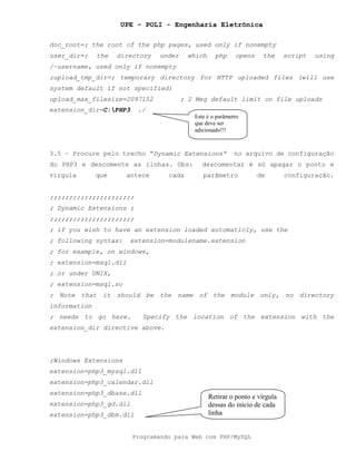 UPE - POLI - Engenharia Eletrônica
Programando para Web com PHP/MySQL
doc_root=; the root of the php pages, used only if nonempty
user_dir=; the directory under which php opens the script using
/~username, used only if nonempty
;upload_tmp_dir=; temporary directory for HTTP uploaded files (will use
system default if not specified)
upload_max_filesize=2097152 ; 2 Meg default limit on file uploads
extension_dir=C:PHP3 ./
3.5 – Procure pelo trecho “Dynamic Extensions” no arquivo de configuração
do PHP3 e descomente as linhas. Obs: descomentar é só apagar o ponto e
vírgula que antece cada parâmetro de configuração.
;;;;;;;;;;;;;;;;;;;;;;
; Dynamic Extensions ;
;;;;;;;;;;;;;;;;;;;;;;
; if you wish to have an extension loaded automaticly, use the
; following syntax: extension=modulename.extension
; for example, on windows,
; extension=msql.dll
; or under UNIX,
; extension=msql.so
; Note that it should be the name of the module only, no directory
information
; needs to go here. Specify the location of the extension with the
extension_dir directive above.
;Windows Extensions
extension=php3_mysql.dll
extension=php3_calendar.dll
extension=php3_dbase.dll
extension=php3_gd.dll
extension=php3_dbm.dll
Este é o parâmetro
que deve ser
adicionado!!!
Retirar o ponto e vírgula
dessas do início de cada
linha
 