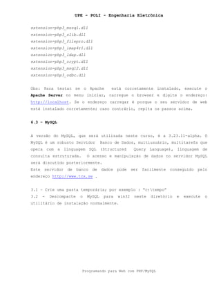 UPE - POLI - Engenharia Eletrônica
Programando para Web com PHP/MySQL
extension=php3_mssql.dll
extension=php3_zlib.dll
extension=php3_filepro.dll
extension=php3_imap4r1.dll
extension=php3_ldap.dll
extension=php3_crypt.dll
extension=php3_msql2.dll
extension=php3_odbc.dll
Obs: Para testar se o Apache está corretamente instalado, execute o
Apache Server no menu iniciar, carregue o browser e digite o endereço:
http://localhost. Se o endereço carregar é porque o seu servidor de web
está instalado corretamente; caso contrário, repita os passos acima.
6.3 – MySQL
A versão do MySQL, que será utilizada neste curso, é a 3.23.11-alpha. O
MySQL é um robusto Servidor Banco de Dados, multiusuário, multitarefa que
opera com a linguagem SQL (Structured Query Language), linguagem de
consulta estruturada. O acesso e manipulação de dados no servidor MySQL
será discutido posteriormente.
Este servidor de banco de dados pode ser facilmente conseguido pelo
endereço http://www.tcx.se .
3.1 – Crie uma pasta temporária; por exemplo : “c:tempo”
3.2 - Descompacte o MySQL para win32 neste diretório e execute o
utilitário de instalação normalmente.
 