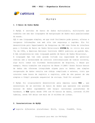 UPE - POLI - Engenharia Eletrônica
Programando para Web com PHP/MySQL
M y S Q L
1. O Banco de Dados MySQL
O MySQL é servidor de banco de dados multiusuário, multitarefa que
trabalha com uma das linguagens de manipulação de dados mais popularizadas
do mundo.
SQL é uma linguagem simples, em que você facilmente pode gravar, alterar e
recuperar informações num web site com segurança e rapidez. Ela foi
desenvolvida pelo Departamento de Pesquisas da IBM como forma de interface
para o Sistema de Banco de Dados Relacionais SYSTEM R, no início dos anos
70; em 1996, a American National Institute (ANSI) publicou um padrão SQL.
A SQL estabeleceu-se como linguagem padrão de Banco de Dados Relacional.
A linguagem SQL tem como grande virtude sua capacidade de gerenciar
índices sem a necessidade de controle individualizado de índice corrente,
algo muito comum nos Sistemas Gerenciadores de Arquivos, o Dbase por
exemplo. Nunca trabalhe com arquivos do Dbase (*.DBF)! Esses falsos bancos
de dados não oferecem integridade alguma para os dados; uma simples
recuperação de dados resulta num código complicado e extenso, visto que
consiste numa busca de registro a registro, além de não passar de uma
simples e frágil gravação sequencial de strings. Você foi avisado!
O MySQL foi originalmente desenvolvido pela empresa sueca TCX , que
necessitava de um servidor de banco de dados que operasse com grandes
escalas de dados rapidamente sem exigir caríssimas plataformas de
hardware. A TCX opera desde 1996 com 40 bancos de dados, contendo 10.000
tabelas, sendo 500 delas com mais de 10 milhões de linhas.
2. Características do MySQL
suporta diferentes plataformas: Win32, Linux, FreeBSD, Unix,
 