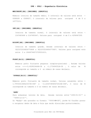 UPE - POLI - Engenharia Eletrônica
Programando para Web com PHP/MySQL
MEDIUMINT[(M)] [UNSIGNED] [ZEROFILL]
Números inteiros de tamanho médio. O intervalo de valores está entre -
8388608 a 8388607. O intervalo de valores para unsigned é de 0 a
16777215.
INT[(M)] [UNSIGNED] [ZEROFILL]
Inteiros de tamanho normal. O intervalo de valores está entre -
2147483648 a 2147483647. Valores para unsigned é de 0 a 4294967295
BIGINT[(M)] [UNSIGNED] [ZEROFILL]
Inteiros de tamanho grande. Assume intervalo de valores entre -
9223372036854775808 a 9223372036854775807. Valores para unsigned está
entre 0 a 18446744073709551615.
FLOAT[(M,D)] [ZEROFILL]
Números ponto flutuante pequenos (simples-precisão) . Assume valores
entre -----3.402823466E+38 a -1.175494351E-38 . O valor de M
corresponde ao tamanho e D ao número de casas decimais.
'DOUBLE[(M,D)] [ZEROFILL]'
Números ponto flutuante de tamanho normal. Valores assumidos entre -
1.7976931348623157E+308' a `-2.2250738585072014E-308', O valor de M
corresponde ao tamanho e D ao número de casas decimais.
`DATE'
Para armazenar valores de data. Assume valores entre`'1000-01-01'' a
`'9999-12-31''.
Os *MySQL* são gravados no formato `'YYYY-MM-DD', porém há funções gravar
e recuperar dados de data e hora que serão discutidas posteriormente.
 