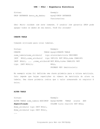 UPE - POLI - Engenharia Eletrônica
Programando para Web com PHP/MySQL
Sintax: Exemplo
DROP DATABASE banco_de_dados; mysql>DROP DATABASE
funcionarios;
Obs: Muito cuidado com este comando. O usuário com garantia DROP pode
apagar todos os dados do seu banco. Você foi avisado!
CREATE TABLE
Comando utilizado para criar tabelas.
Sintax: Exemplo
CREATE TABLE
nome_tabela(nome_atributo1 tipo
[NOT NULL],nome_atributo2 tipo
[NOT NULL], ... ,nome_atributoN
tipo [NOT NULL]);
mysql>CREATE TABLE
alunos(matricula UNSIGNED
INT(10) NOT NULL,nome CHAR(40)
NOT NULL,turma CHAR(20) NOT
NULL,
PRIMARY KEY (matricula));
No exemplo acima foi definida uma chave primária para a coluna matricula.
Isto impede que hajam repetições no número de matrícula do aluno na
tabela. Uma chave primária indica que o valor armazenado no registro é
único.
ALTER TABLE
Sintax: Exemplo
ALTER TABLE nome_tabela ADD/DROP
Especificação
Nome_atributo1 tipo [NOT NULL],
Nome_atributo2 tipo [NOT NULL],
...
mysql>ALTER TABLE alunos ADD
COLUMN turno char(10) NOT NULL;
 