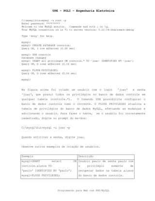 UPE - POLI - Engenharia Eletrônica
Programando para Web com PHP/MySQL
Na figura acima foi criado um usuário com o login 'joao' e senha
'joao', que possui todos os privilégios no banco de dados controle em
qualquer tabela (controle.*). O Comando USE possibilita configurar o
banco de dados controle como o corrente. O FLUSH PRIVILEGES atualiza a
tabela de privilégios do banco de dados MySQL, efetuando as mudanças e
adicionando o usuário. Para fazer o teste, se o usuário foi corretamente
cadastrado, digite no prompt do ms-dos:
C:mysqlbin>mysql -u joao -p
Quando solicitar a senha, digite joao.
Observe outros exemplos de criação de usuários.
Exemplo Descrição
mysql>GRANT select ON
controle.alunos TO
'paulo' IDENTIFIED BY 'paulo';
mysql>FLUSH PRIVILEGES;
Usuário paulo de senha paulo com
o privilégio somente de
recuperar dados na tabela alunos
do banco de dados controle.
 