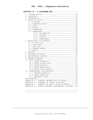 UPE - POLI - Engenharia Eletrônica
Programando para Web com PHP/MySQL
CAPÍTULO IV - A LINGUAGEM PHP ........................
1. SINTAXE BÁSICA.................................42
2. VARIÁVEIS......................................43
3. COMENTÁRIOS....................................43
4. TIPOS DE DADOS.................................43
4.1 INTEGER ...................................43
4.2 FLOATING-POINT ............................43
4.3 ARRAY .....................................44
4.4 STRING ....................................44
4.5 CONSTANTES ................................44
4.6 OPERADORES ................................45
4.6.1 ARITMÉTICOS ........................45
4.6.2 STRINGS ............................45
4.6.3 LÓGICOS ............................45
4.6.4 COMPARAÇÃO .........................46
5. ESTRUTURAS DE CONTROLE.........................46
5.1 IF AND ELSE ...............................46
5.2 LAÇO WHILE ................................47
5.3 LAÇO FOR ..................................47
5.4 COMANDO BREAK .............................48
5.5 SWITCH ....................................48
6. FUNÇÕES........................................49
7. GRAVANDO COOKIES...............................50
8. RECUPERANDO COOKIES............................51
9. HEADER(LOCATION...)............................51
10. MYSQL FUNÇÕES.................................51
10.1 MYSQL_CONNECT()..........................52
10.2 MYSQL_SELECT_DB()........................52
10.3 MYSQL_QUERY()............................53
10.4 MYSQL_NUM_ROWS().........................53
10.5 MYSQL_FETCH_ARRAY()......................54
11. TRABALHANDO COM ARQUIVOS......................54
11.1 ABRINDO ARQUIVOS.........................55
11.2 LENDO ARQUIVOS...........................56
11.3 GRAVANDO DADOS...........................56
BIBLIOGRAFIA......................................58
APÊNDICE A - FUNÇÕES MATEMÁTICAS DO MYSQL.........59
APÊNDICE B - FUNÇÕES DE STRING DO MYSQL...........61
APÊNDICE C - FUNÇÕES DE DATA E HORA DO MYSQL......63
APÊNDICE D - OUTRAS FUNÇÕES IMPORTANTES DO MYSQL ..64
....................................................
....................................................
 