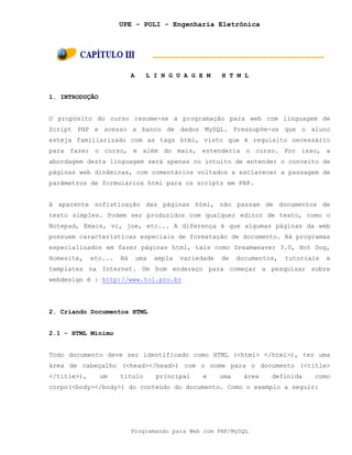 UPE - POLI - Engenharia Eletrônica
Programando para Web com PHP/MySQL
A L I N G U A G E M H T M L
1. INTRODUÇÃO
O propósito do curso resume-se a programação para web com linguagem de
Script PHP e acesso a banco de dados MySQL. Pressupõe-se que o aluno
esteja familiarizado com as tags html, visto que é requisito necessário
para fazer o curso, e além do mais, estenderia o curso. Por isso, a
abordagem desta linguagem será apenas no intuito de entender o conceito de
páginas web dinâmicas, com comentários voltados a esclarecer a passagem de
parâmetros de formulários html para os scripts em PHP.
A aparente sofisticação das páginas html, não passam de documentos de
texto simples. Podem ser produzidos com qualquer editor de texto, como o
Notepad, Emacs, vi, joe, etc... A diferença é que algumas páginas da web
possuem características especiais de formatação de documento. Há programas
especializados em fazer páginas html, tais como Dreamweaver 3.0, Hot Dog,
Homesite, etc... Há uma ampla variedade de documentos, tutoriais e
templates na Internet. Um bom endereço para começar a pesquisar sobre
webdesign é : http://www.tol.pro.br
2. Criando Documentos HTML
2.1 - HTML Mínimo
Todo documento deve ser identificado como HTML (<html> </html>), ter uma
área de cabeçalho (<head></head>) com o nome para o documento (<title>
</title>), um título principal e uma área definida como
corpo(<body></body>) do conteúdo do documento. Como o exemplo a seguir:
 