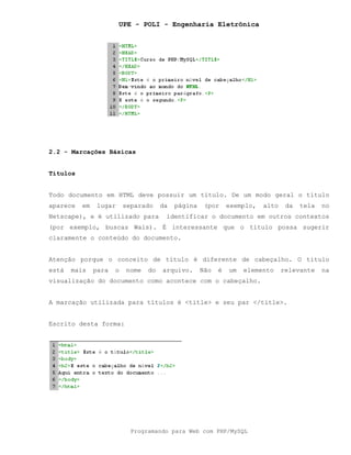 UPE - POLI - Engenharia Eletrônica
Programando para Web com PHP/MySQL
2.2 - Marcações Básicas
Títulos
Todo documento em HTML deve possuir um título. De um modo geral o título
aparece em lugar separado da página (por exemplo, alto da tela no
Netscape), e é utilizado para identificar o documento em outros contextos
(por exemplo, buscas Wais). É interessante que o título possa sugerir
claramente o conteúdo do documento.
Atenção porque o conceito de título é diferente de cabeçalho. O título
está mais para o nome do arquivo. Não é um elemento relevante na
visualização do documento como acontece com o cabeçalho.
A marcação utilizada para títulos é <title> e seu par </title>.
Escrito desta forma:
 