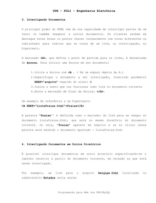 UPE - POLI - Engenharia Eletrônica
Programando para Web com PHP/MySQL
3. Interligando Documentos
O principal poder do HTML vem da sua capacidade de interligar partes de um
texto (e também imagens) a outros documentos. Os clientes exibem em
destaque estas áreas ou pontos chaves (normalmente com cores diferentes ou
sublinhado) para indicar que se trata de um link, ou interligação, no
hipertexto.
A marcação <A>, que define o ponto de partida para os links, é denominada
de âncora. Para incluir uma âncora em seu documento:
1.Inicie a âncora com <A . ( Há um espaço depois de A.)
2.Especifique o documento a ser interligado, inserindo parâmetro
HREF="arquivo" seguido do sinal: >
3.Insira o texto que vai funcionar como link no documento corrente
4.Anote a marcação de final da âncora: </A>.
Um exemplo de referência a um hipertexto:
<A HREF="ListaPraias.html">Praias</A>
A palavra “Praias'' é definida como o marcador do link para se chegar ao
documento ListaPraias.html, que está no mesmo diretório do documento
corrente. Ou seja, "Praias" aparece em negrito e se eu clicar nessa
palavra será exibido o documento apontado - ListaPraias.html
4. Interligando Documentos em Outros Diretórios
É possível interligar documentos em outro diretório especificando-se o
caminho relativo a partir do documento corrente, em relação ao que está
sendo interligado.
Por exemplo, um link para o arquivo Sergipe.html localizado no
subdiretório Estados seria assim:
 