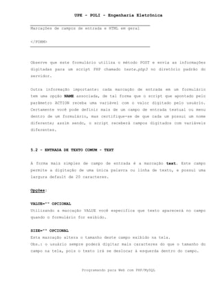 UPE - POLI - Engenharia Eletrônica
Programando para Web com PHP/MySQL
Marcações de campos de entrada e HTML em geral
</FORM>
Observe que este formulário utiliza o método POST e envia as informações
digitadas para um script PHP chamado teste.php3 no diretório padrão do
servidor.
Outra informação importante: cada marcação de entrada em um formulário
tem uma opção NAME associada, de tal forma que o script que apontado pelo
parâmetro ACTION receba uma variável com o valor digitado pelo usuário.
Certamente você pode definir mais de um campo de entrada textual ou menu
dentro de um formulário, mas certifique-se de que cada um possui um nome
diferente; assim sendo, o script receberá campos digitados com variáveis
diferentes.
5.2 - ENTRADA DE TEXTO COMUM - TEXT
A forma mais simples de campo de entrada é a marcação text. Este campo
permite a digitação de uma única palavra ou linha de texto, e possui uma
largura default de 20 caracteres.
Opções:
VALUE="" OPCIONAL
Utilizando a marcação VALUE você especifica que texto aparecerá no campo
quando o formulário for exibido.
SIZE="" OPCIONAL
Esta marcação altera o tamanho deste campo exibido na tela.
Obs.: o usuário sempre poderá digitar mais caracteres do que o tamanho do
campo na tela, pois o texto irá se deslocar à esquerda dentro do campo.
 
