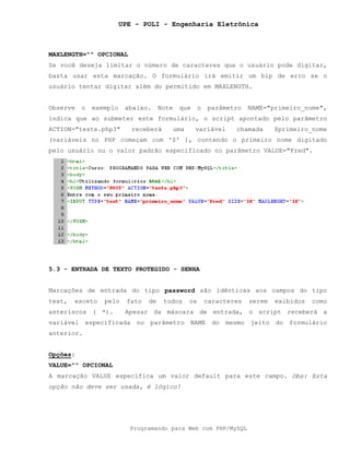 UPE - POLI - Engenharia Eletrônica
Programando para Web com PHP/MySQL
MAXLENGTH="" OPCIONAL
Se você deseja limitar o número de caracteres que o usuário pode digitar,
basta usar esta marcação. O formulário irá emitir um bip de erro se o
usuário tentar digitar além do permitido em MAXLENGTH.
Observe o exemplo abaixo. Note que o parâmetro NAME="primeiro_nome",
indica que ao submeter este formulário, o script apontado pelo parâmetro
ACTION="teste.php3" receberá uma variável chamada $primeiro_nome
(variáveis no PHP começam com '$' ), contendo o primeiro nome digitado
pelo usuário ou o valor padrão especificado no parâmetro VALUE="Fred".
5.3 - ENTRADA DE TEXTO PROTEGIDO - SENHA
Marcações de entrada do tipo password são idênticas aos campos do tipo
text, exceto pelo fato de todos os caracteres serem exibidos como
asteriscos ( *). Apesar da máscara de entrada, o script receberá a
variável especificada no parâmetro NAME do mesmo jeito do formulário
anterior.
Opções:
VALUE="" OPCIONAL
A marcação VALUE especifica um valor default para este campo. Obs: Esta
opção não deve ser usada, é lógico!
 
