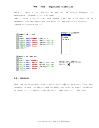 UPE - POLI - Engenharia Eletrônica
Programando para Web com PHP/MySQL
value – Valor a ser enviado ao servidor se aquele elemento for
selecionado. Default: o texto do item;
text – valor a ser exibido para aquele item. Não é definido por um
parâmetro, mas pelo texto que fica entre as tags <option> e </option>
Observe os exemplos abaixo:
5.6 - CHECKBOX
Esta tag de formulário html é muito utilizada na internet. Você, com
certeza, já deve ter aberto para um amigo uma conta de e-mail ou pedido
um desses serviço grátis, onde são solicitadas pesquisas, tais como;
 