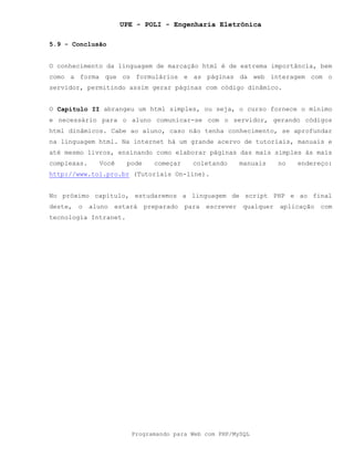 UPE - POLI - Engenharia Eletrônica
Programando para Web com PHP/MySQL
5.9 - Conclusão
O conhecimento da linguagem de marcação html é de extrema importância, bem
como a forma que os formulários e as páginas da web interagem com o
servidor, permitindo assim gerar páginas com código dinâmico.
O Capítulo II abrangeu um html simples, ou seja, o curso fornece o mínimo
e necessário para o aluno comunicar-se com o servidor, gerando códigos
html dinâmicos. Cabe ao aluno, caso não tenha conhecimento, se aprofundar
na linguagem html. Na internet há um grande acervo de tutoriais, manuais e
até mesmo livros, ensinando como elaborar páginas das mais simples às mais
complexas. Você pode começar coletando manuais no endereço:
http://www.tol.pro.br (Tutoriais On-line).
No próximo capítulo, estudaremos a linguagem de script PHP e ao final
deste, o aluno estará preparado para escrever qualquer aplicação com
tecnologia Intranet.
 