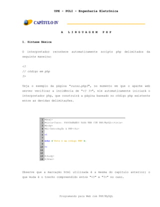 UPE - POLI - Engenharia Eletrônica
Programando para Web com PHP/MySQL
A L I N G U A G E M P H P
1. Sintaxe Básica
O interpretador reconhece automaticamente scripts php delimitados da
seguinte maneira:
<?
// código em php
?>
Veja o exemplo da página "curso.php3", no momento em que o apache web
server verificar a incidência de "<? ?>", ele automaticamente iniciará o
interpretador php, que construirá a página baseado no código php existente
entre as devidas delimitações.
Observe que a marcação html utilizada é a mesma do capítulo anterior; o
que muda é o trecho compreendido entre "<?" e "?>" no caso.
 