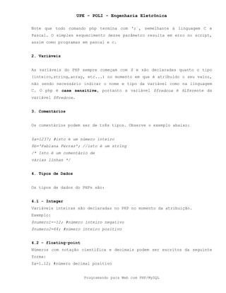 UPE - POLI - Engenharia Eletrônica
Programando para Web com PHP/MySQL
Note que todo comando php termina com ';´, semelhante à linguagem C e
Pascal. O simples esquecimento desse parâmetro resulta em erro no script,
assim como programas em pascal e c.
2. Variáveis
As variáveis do PHP sempre começam com $ e são declaradas quanto o tipo
(inteiro,string,array, etc...) no momento em que é atribuído o seu valor,
não sendo necessário indicar o nome e tipo da variável como na linguagem
C. O php é case sensitive, portanto a variável $fredcox é diferente da
variável $Fredcox.
3. Comentários
Os comentários podem ser de três tipos. Observe o exemplo abaixo:
$a=1237; #isto é um número inteiro
$b='Fabiana Ferraz'; //isto é um string
/* Isto é um comentário de
várias linhas */
4. Tipos de Dados
Os tipos de dados do PHPs são:
4.1 - Integer
Variáveis inteiras são declaradas no PHP no momento da atribuição.
Exemplo:
$numero1=-12; #número inteiro negativo
$numero2=64; #número inteiro positivo
4.2 - floating-point
Números com notação científica e decimais podem ser escritos da seguinte
forma:
$a=1.12; #número decimal positivo
 