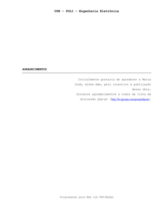 UPE - POLI - Engenharia Eletrônica
Programando para Web com PHP/MySQL
AGRADECIMENTOS
Inicialmente gostaria de agradecer a Maria
José, minha mãe, pelo incentivo à publicação
dessa obra.
Sinceros agradecimentos a todos da lista de
discussão php-pt (http://br.egroups.com/group/php-pt).
 