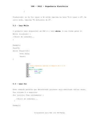 UPE - POLI - Engenharia Eletrônica
Programando para Web com PHP/MySQL
}
Traduzindo: se $a for igual a $b então imprima na tela "A é igual a B". De
outro modo, imprima "B diferente de A".
5.2 - Laço While
O primeiro laço disponível em PHP é o laço while. A sua forma geral é:
While (condição) {
//Bloco de comandos...
}
Exemplo:
$aux=0;
while ($aux<=10){
echo $aux;
$aux+;
}
5.3 - Laço for
Esse comando permite que determinado processo seja executado várias vezes.
Sua sintaxe é a seguinte:
for (inicio; fim; incremento) {
//Bloco de comandos...
}
Exemplo:
 