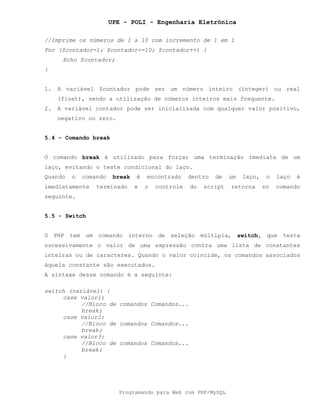 UPE - POLI - Engenharia Eletrônica
Programando para Web com PHP/MySQL
//Imprime os números de 1 a 10 com incremento de 1 em 1
For ($contador=1; $contador<=10; $contador++) {
Echo $contador;
}
1. A variável $contador pode ser um número inteiro (integer) ou real
(float), sendo a utilização de números inteiros mais frequente.
2. A variável contador pode ser inicializada com qualquer valor positivo,
negativo ou zero.
5.4 - Comando break
O comando break é utilizado para forçar uma terminação imediata de um
laço, evitando o teste condicional do laço.
Quando o comando break é encontrado dentro de um laço, o laço é
imediatamente terminado e o controle do script retorna no comando
seguinte.
5.5 - Switch
O PHP tem um comando interno de seleção múltipla, switch, que testa
sucessivamente o valor de uma expressão contra uma lista de constantes
inteiras ou de caracteres. Quando o valor coincide, os comandos associados
àquela constante são executados.
A sintaxe desse comando é a seguinte:
switch (variável) {
case valor1:
//Bloco de comandos Comandos...
break;
case valor2:
//Bloco de comandos Comandos...
break;
case valor3:
//Bloco de comandos Comandos...
break;
}
 