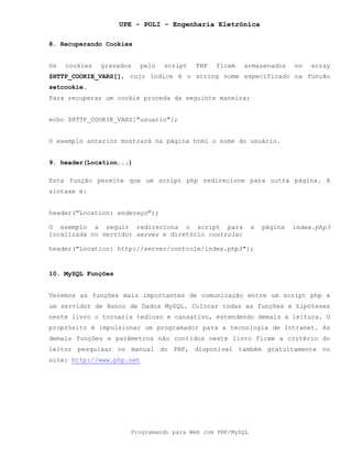 UPE - POLI - Engenharia Eletrônica
Programando para Web com PHP/MySQL
8. Recuperando Cookies
Os cookies gravados pelo script PHP ficam armazenados no array
$HTTP_COOKIE_VARS[], cujo índice é o string nome especificado na função
setcookie.
Para recuperar um cookie proceda da seguinte maneira:
echo $HTTP_COOKIE_VARS["usuario"];
O exemplo anterior mostrará na página html o nome do usuário.
9. header(Location...)
Esta função permite que um script php redirecione para outra página. A
sintaxe é:
header("Location: endereço");
O exemplo a seguir redireciona o script para a página index.php3
localizada no servidor server e diretório controle:
header("Location: http://server/controle/index.php3");
10. MySQL Funções
Veremos as funções mais importantes de comunicação entre um script php e
um servidor de Banco de Dados MySQL. Colocar todas as funções e hipóteses
neste livro o tornaria tedioso e cansativo, estendendo demais a leitura. O
proprósito é impulsionar um programador para a tecnologia de Intranet. As
demais funções e parâmetros não contidos neste livro ficam a critério do
leitor pesquisar no manual do PHP, disponível também gratuitamente no
site: http://www.php.net
 