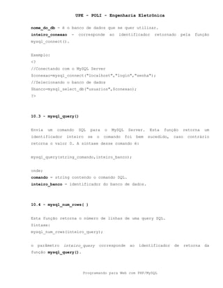 UPE - POLI - Engenharia Eletrônica
Programando para Web com PHP/MySQL
nome_do_db - é o banco de dados que se quer utilizar.
inteiro_conexao - corresponde ao identificador retornado pela função
mysql_connect().
Exemplo:
<?
//Conectando com o MySQL Server
$conexao=mysql_connect("localhost","login","senha");
//Selecionando o banco de dados
$banco=mysql_select_db("usuarios",$conexao);
?>
10.3 - mysql_query()
Envia um comando SQL para o MySQL Server. Esta função retorna um
identificador inteiro se o comando foi bem sucedido, caso contrário
retorna o valor 0. A sintaxe desse comando é:
mysql_query(string_comando,inteiro_banco);
onde;
comando = string contendo o comando SQL.
inteiro_banco = identificador do banco de dados.
10.4 - mysql_num_rows( )
Esta função retorna o número de linhas de uma query SQL.
Sintaxe:
mysql_num_rows(inteiro_query);
o parâmetro inteiro_query corresponde ao identificador de retorna da
função mysql_query().
 