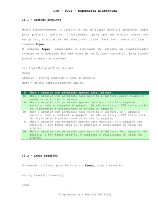 UPE - POLI - Engenharia Eletrônica
Programando para Web com PHP/MySQL
11.1 - Abrindo arquivos
Muito frequentemente, o usuário de uma aplicação desejará armazenar dados
para posterior análise. Inicialmente, para que um arquivo possa ser
manipulado, ele precisa ser aberto ou criado. Para isso, vamos utilizar o
comando fopen.
O comando fopen, semelhante à linguagem C, retorna um identificador
inteiro se a operação for bem sucedida ou 0, caso contrário. Esta função
possui a seguinte sintaxe:
int fopen("arquivo",atributo);
Onde;
arquivo - string contendo o nome do arquivo
Modo - um dos especificadores abaixo.
R Abre o arquivo com permissão apenas para leitura.
R+ Abre o arquivo com permissão para escrita e leitura, posicionando o
ponteiro no início do mesmo.
W Abre o arquivo com permissão apenas para escrita. Se o arquivo
existir, todo o conteúdo é apagado. Se não existir, o PHP tenta criá-
lo. O ponteiro é posicionado no início do arquivo
W+ Abre o arquivo com permissão para escrita e leitura. Se o arquivo
existir, todo o conteúdo é apagado. Se não existir, o PHP tenta criá-
lo. O ponteiro é posicionado no início do arquivo
A Abre o arquivo com permissão apenas para escrita. Se o arquivo não
existir, o PHP tenta criá-lo. O ponteiro é posicionado no final do
arquivo
A+ Abre o arquivo com permissão para escrita e leitura. Se o arquivo não
existir, o PHP tenta criá-lo. O ponteiro é posicionado no final do
arquivo.
11.2 - Lendo Arquivos
O comando utilizado para leitura é o fread, cuja sintaxe é:
string fread(id,tamanho);
onde
 